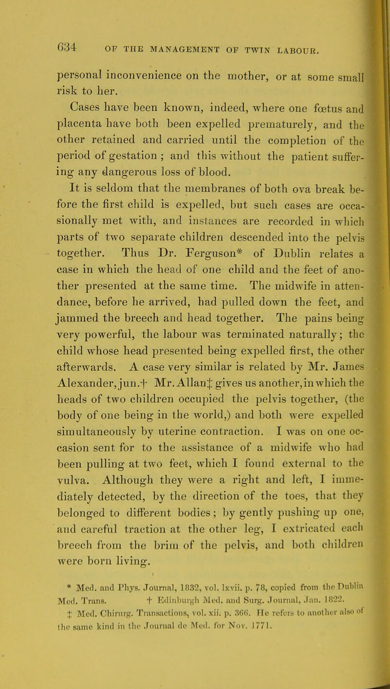 OF THE MANAGEMENT OF TWTN LABOUR. personal inconvenience on the mother, or at some small risk to her. Cases have been known, indeed, where one fetus and placenta have both been expelled prematurely, and the other retained and carried until the completion of the period of gestation ; and this without the patient suffer- ing any dangerous loss of blood. It is seldom that the membranes of both ova break be- fore the first child is expelled, but such cases are occa- sionally met with, and instances are recorded in which parts of two separate children descended into the pelvis together. Thus Dr. Ferguson* of Dublin relates a case in which the head of one child and the feet of ano- ther presented at the same time. The midwife in atten- dance, before he arrived, had pulled down the feet, and jammed the breech and head together. The pains being very powerful, the labour was terminated naturally; the child whose head presented being expelled first, the other afterwards. A case very similar is related by Mr. James Alexander, jun.-f- Mr. Allan^ gives us another, in which the heads of two children occupied the pelvis together, (the body of one being in the world,) and both were expelled simultaneously by uterine contraction. I was on one oc- casion sent for to the assistance of a midwife who had been pulling at two feet, which I found external to the vulva. Although they were a right and left, I imme- diately detected, by the direction of the toes, that they belonged to different bodies; by gently pushing up one, and careful traction at the other leg, I extricated each breech from the brim of the pelvis, and both childre n were born living. * Med. and Phys. Journal, 1832, vol. Ixvii. p. 78, copied from the Dublin Med. Trans. + Edinburgh Med. and Surg. Journal, Jan. 1822. + Med. Chirurg. Transactions, vol. xii. p. 366. He refers to another also 01 the same kind in the Journal de INIed. for Nov. 1771.