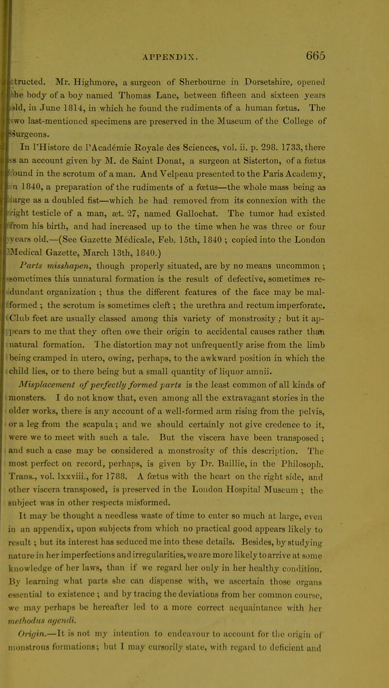 Ittructed. Mr. Highmore, a surgeon of Sherbourne in Dorsetshire, opened tlhhe body of a boy named Thomas Lane, between fifteen and sixteen years I ild, in June 1814, in which he found the rudiments of a human foetus. The |vwo last-mentioned specimens are preserved in the Museum of the College of •burgeons. In l'Histore de l'Academie Royale des Sciences, vol. ii. p. 298. 1733, there |>s an account given by M. de Saint Donat, a surgeon at Sisterton, of a foetus ■ round in the scrotum of a man. And Velpeau presented to the Paris Academy, I: a 1840, a preparation of the rudiments of a foetus—the whole mass being as I large as a doubled fist—which he had removed from its connexion with the sight testicle of a man, aet. 27, named Gallochat. The tumor had existed li'from his birth, and had increased up to the time when he was three or four years old.—(See Gazette Medicale, Feb. 15th, 1840 ; copied into the London Medical Gazette, March 13th, 1840.) Parts misshapen, though properly situated, are by no means uncommon ; -sometimes this unnatural formation is the result of defective, sometimes re- idundant organization ; thus the different features of the face may be mal- ; formed ; the scrotum is sometimes cleft; the urethra and rectum imperforate, i Club feet are usually classed among this variety of monstrosity; but it ap- | pears to me that they often owe their origin to accidental causes rather than natural formation. The distortion may not unfrequently arise from the limb being cramped in utero, owing, perhaps, to the awkward position in which the child lies, or to there being but a small quantity of liquor amnii. Misplacement of perfectly formed parts is the least common of all kinds of monsters. I do not know that, even among all the extravagant stories in the older works, there is any account of a well-formed arm rising from the pelvis, or a leg from the scapula ; and we should certainly not give credence to it, were we to meet with such a tale. But the viscera have been transposed ; and such a case may be considered a monstrosity of this description. The most perfect on record, perhaps, is given by Dr. Baillie, in the Philosoph. Trans., vol. lxxviii,, for 1788. A foetus with the heart on the right side, and other viscera transposed, is preserved in the London Hospital Museum ; the subject was in other respects misformed. It may be thought a needless waste of time to enter so much at large, even in an appendix, upon subjects from which no practical good appears likely to result; but its interest has seduced me into these details. Besides, by studying nature in her imperfections and irregularities, wc are more likely to arrive at some knowledge of her laws, than if we regard her only in her healthy condition. By learning what parts she can dispense with, we ascertain those organs essential to existence ; and by tracing the deviations from her common course, we may perhaps be hereafter led to a more correct acquaintance with her methodus ayendi. Oriyin.—It is not my intention to endeavour to account for the origin of monstrous formations; but I may cursorily slate, with regard to deficient ami