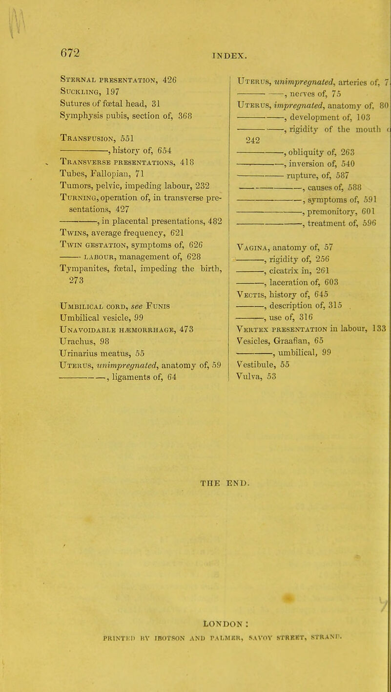 Sternal presentation, 426 Suckling, 197 Sutures of foetal head, 31 Symphysis pubis, section of, 368 Transfusion, 551 , history of, 654 Transverse presentations, 418 Tubes, Fallopian, 71 Tumors, pelvic, impeding labour, 232 Turning, operation of, in transverse pre- sentations, 427 , in placental presentations, 482 Twins, average frequency, 621 Twin gestation, symptoms of, 626 labour, management of, 628 Tympanites, fcetal, impeding the birth, 273 Umbilical cord, see Funis Umbilical vesicle, 99 Unavoidable hemorrhage, 473 Urachus, 98 Urinarius meatus, 55 Uterus, unimpregnated, anatomy of, 59 , ligaments of, 64 Uterus, unimpregnated, arteries of, 7 , nerves of, 75 Uterus, impregnated, anatomy of, 80 , development of, 103 , rigidity of the mouth < 242 , obliquity of, 263 ■ , inversion of, 540 rupture, of, 587 , causes of, 588 , symptoms of, 591 , premonitory, 601 , treatment of, 596 Vagina, anatomy of, 57 , rigidity of, 256 , cicatrix in, 261 , laceration of, 603 Vectis, history of, 645 , description of, 315 . , use of, 316 Vertex presentation in labour, 133 Vesicles, Graafian, 65 , umbilical, 99 Vestibule, 55 Vulva, 53 THE END. LONDON: PRINTED BY inoTSON AND PALMER, SAVOY STREET, STRANT.