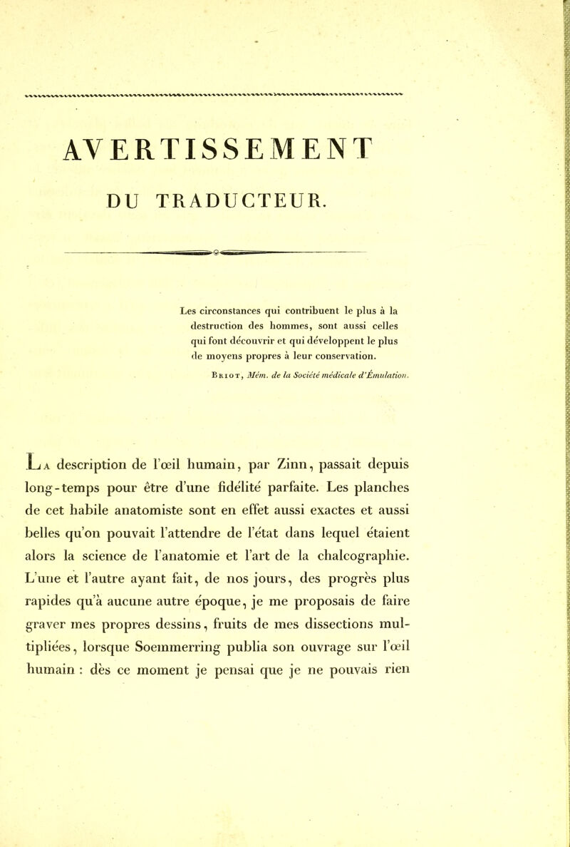 AVERTISSEMENT DU TRADUCTEUR. Les circonstances qui contribuent le plus à la destruction des hommes, sont aussi celles qui font découvrir et qui développent le plus de moyens propres à leur conservation. Briot, Mém. de la Société médicale d'Émulation, La description de l'œil humain, par Zinn, passait depuis long-temps pour être d'une fidélité parfaite. Les planches de cet habile anatomiste sont en effet aussi exactes et aussi belles qu'on pouvait l'attendre de l'état dans lequel étaient alors la science de l'anatomie et l'art de la chalcographie. L'une et l'autre ayant fait, de nos jours, des progrès plus rapides qu'à aucune autre époque, je me proposais de faire graver mes propres dessins, fruits de mes dissections mul- tipliées, lorsque Soeinmerring publia son ouvrage sur l'œil humain : dès ce moment je pensai que je ne pouvais rien