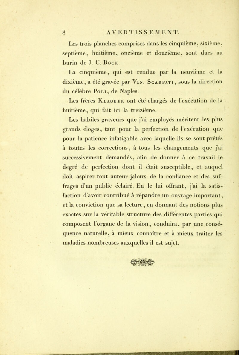 Les trois planches comprises dans les cinquième, sixième, septième, huitième, onzième et douzième, sont dues au burin de J. C. Bock. La cinquième, qui est rendue par la neuvième et la dixième, a été gravée par Vin. Scarpati, sous la direction du célèbre Poli, de Naples. Les frères Klauber ont été chargés de l'exécution de la huitième, qui fait ici la treizième. Les habiles graveurs que j'ai employés méritent les plus grands éloges, tant pour la perfection de l'exécution que pour la patience infatigable avec laquelle ils se sont prêtés à toutes les corrections, à tous les changements que j'ai successivement demandés, afin de donner à ce travail le degré de perfection dont il était susceptible, et auquel doit aspirer tout auteur jaloux de la confiance et des suf- frages d'un public éclairé. En le lui offrant, j'ai la satis- faction d'avoir contribué à répandre un ouvrage important, et la conviction que sa lecture, en donnant des notions plus exactes sur la véritable structure des différentes parties qui composent l'organe de la vision, conduira, par une consé- quence naturelle, à mieux connaître et à mieux traiter les maladies nombreuses auxquelles il est sujet.