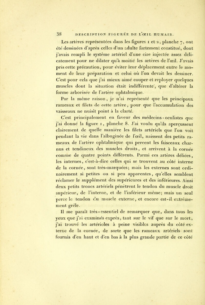 Les artères représentées dans les figures i et 2, planche 7, ont été dessinées d'après celles d'un adulte fortement constitué, dont j'avais rempli le système artériel d'une cire injectée assez déli- catement pour ne dilater qu'à moitié les artères de l'œil. J'avais pris cette précaution, pour éviter leur déplacement entre le mo- ment de leur préparation et celui où l'on devait les dessiner. C'est pour cela que j'ai mieux aimé couper et reployer quelques muscles dont la situation était indifférente, que d'altérer la forme arborisée de l'artère ophtalmique. Par la même raison, je n'ai représenté que les principaux rameaux et filets de cette artère, pour que l'accumulation des vaisseaux ne nuisît point à la clarté. C'est principalement en faveur des médecins - oculistes que j'ai donné la figure 1, planche 8. J'ai voulu qu'ils aperçussent clairement de quelle manière les filets artériels que l'on voit pendant la vie dans l'albuginée de l'oeil, naissent des petits ra- meaux de l'artère ophtalmique qui percent les faisceaux char- nus et tendineux des muscles droits, et arrivent à la cornée comme de quatre points différents. Parmi ces artères déliées, les internes, c'est-à-dire celles qui se trouvent au côté interne de la cornée, sont très-marquées; mais les externes sont ordi- nairement si petites ou si peu apparentes, qu'elles semblent réclamer le supplément des supérieures et des inférieures. Ainsi deux petits troncs artériels pénètrent le tendon du muscle droit supérieur, de l'interne, et de l'inférieur même; mais un seul perce le tendon eu muscle externe, et encore est-il extrême- ment grêle. Il me paraît très-essentiel de remarquer que, dans tous les yeux que j'ai examinés exprès, tant sur le vif que sur le mort, j'ai trouvé les artérioles à peine visibles auprès du côté ex- terne de la cornée, de sorte que les rameaux artériels sont fournis d'en haut et d'en bas à la plus grande partie de ce côté