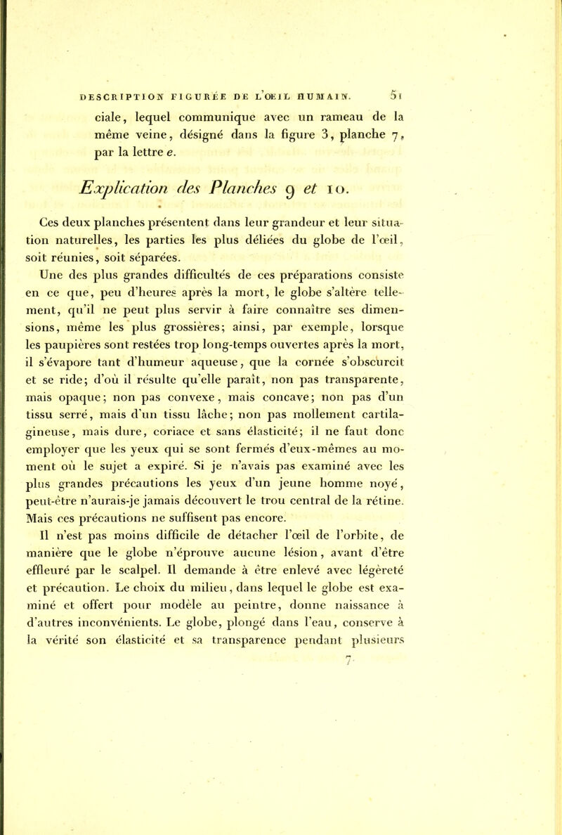 ciale, lequel communique avec un rameau de la même veine, désigné dans la figure 3, planche 7., par la lettre e. Explication des Planches 9 et 10. Ces deux planches présentent dans leur grandeur et leur situa tion naturelles, les parties les plus déliées du globe de l'oeil, soit réunies, soit séparées. Une des plus grandes difficultés de ces préparations consiste en ce que, peu d'heures après la mort, le globe s'altère telle- ment, qu'il ne peut plus servir à faire connaître ses dimen- sions, même les plus grossières; ainsi, par exemple, lorsque les paupières sont restées trop long-temps ouvertes après la mort, il s'évapore tant d'humeur aqueuse, que la cornée s'obscurcit et se ride; d'où il résulte quelle paraît, non pas transparente, mais opaque ; non pas convexe, mais concave ; non pas d'un tissu serré, mais d'un tissu lâche; non pas mollement cartila- gineuse, mais dure, coriace et sans élasticité; il ne faut donc employer que les yeux qui se sont fermés d'eux-mêmes au mo- ment où le sujet a expiré. Si je n'avais pas examiné avec les plus grandes précautions les yeux d'un jeune homme noyé, peut-être n'aurais-je jamais découvert le trou central de la rétine. Mais ces précautions ne suffisent pas encore. Il n'est pas moins difficile de détacher l'oeil de l'orbite, de manière que le globe n'éprouve aucune lésion, avant d'être effleuré par le scalpel. Il demande à être enlevé avec légèreté et précaution. Le choix du milieu, dans lequel le globe est exa- miné et offert pour modèle au peintre, donne naissance à d'autres inconvénients. Le globe, plongé dans l'eau, conserve à la vérité son élasticité et sa transparence pendant plusieurs