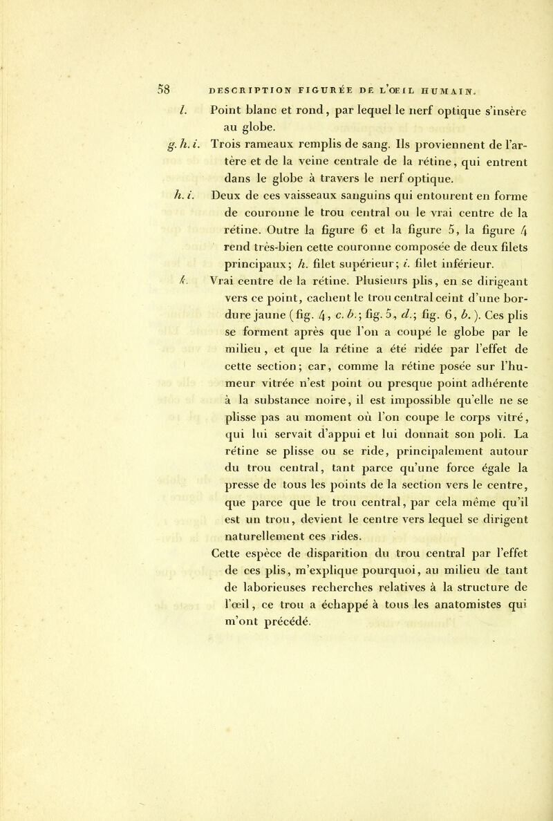 Point blanc et rond, par lequel le nerf optique s'insère au globe. Trois rameaux remplis de sang. Ils proviennent de l'ar- tère et de la veine centrale de la rétine, qui entrent dans le globe à travers le nerf optique. Deux de ces vaisseaux sanguins qui entourent en forme de couronne le trou central ou le vrai centre de la rétine. Outre la figure 6 et la figure 5, la figure 4 rend très-bien cette couronne composée de deux filets principaux; h. filet supérieur; i. filet inférieur. Vrai centre de la rétine. Plusieurs plis, en se dirigeant vers ce point, cachent le trou central ceint d'une bor- dure jaune (fig. 4 j C. B.; fig. 5, cl.; fig. 6, b. ). Ces plis se forment après que l'on a coupé le globe par le milieu , et que la rétine a été ridée par l'effet de cette section; car, comme la rétine posée sur l'hu- meur vitrée n'est point ou presque point adhérente à la substance noire, il est impossible qu'elle ne se plisse pas au moment où l'on coupe le corps vitré, qui lui servait d'appui et lui donnait son poli. La rétine se plisse ou se ride, principalement autour du trou central, tant parce qu'une force égale la presse de tous les points de la section vers le centre, que parce que le trou central, par cela même qu'il est un trou, devient le centre vers lequel se dirigent naturellement ces rides. Cette espèce de disparition du trou central par l'effet de ces plis, m'explique pourquoi, au milieu de tant de laborieuses recherches relatives à la structure de l'œil, ce trou a échappé à tous les anatomistes qui m'ont précédé.