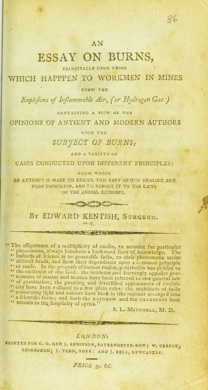 ESSAY ON BURNS, rjUNCIPALLT UPON THOSE ' WHICH HAPPPEN TO WORKMEN IN MINES FROM THE ExploJ'wns of Inflammable Air, (or Hydrogen Gas. J CONTAINING A VIEW OF THE OPINIONS OF AN TIE NT AND MODERN AUTHORS UPON THE SUBJECT OF BURNS; AND A VARIETY OF CASES CONDUCTED UPON DIFFERENT PRINCIPLES: FROM WHICH AN' ATTEMPT IS MADE TO RESCUE THIS PART OF THE HEALING ART FROM EMPIRICISM, AND TO REDUCE IT TO THE LAWS OF THE ANIMAL ECONOMY. —- By EDWARD KENTISH, Surgeon. ** The affignmcnt of a multiplicity of caufes, to account for particular • “ phenomena, always betokens a backward Rate 'of knowledge. The bufinefs ot fcicnce is to generalife fads, to clafs phenomena under cli it in cl heads, and ihew their dependence upon a common principle * or cauL- In die progrefs of human reafon, polytheifm has yielded to “ the exiitcnce of one God; the intricate and feemingly oppofite phe- nomena of matter and motion have been referred to one general law of gravitation; the puzzling and divcriiiied appearances of eledri- city have been reduced to a few plain rules: the multitude of fads <( concerning light and colours have been in like manner arranged into a lcientilic form; and both the rainbow and the telescope bear witneis to thg iimplicity of optics.” S. L. Mitchell, M. D. LO.NDON: PRINTED FOR G. G. AND J. ROBINSON, PATERNOSTER-ROW; W. CREECH-, EDINBURGH; J, TODD, YORK ; AND J, BELL, NEWCASTLE. ' U1JJ P RICH gj. (jd%