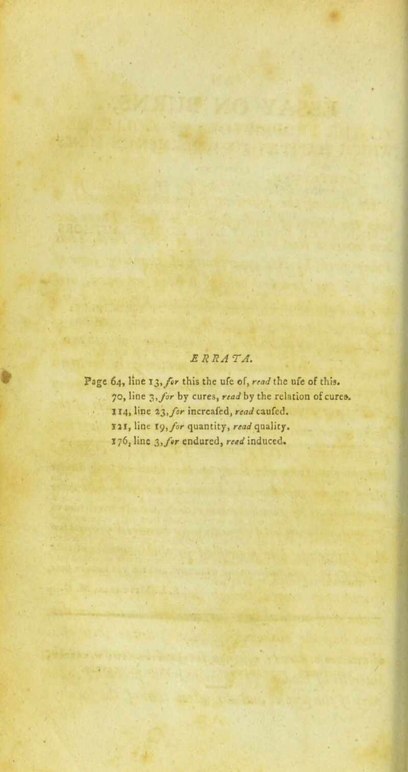 / ERRA TA. Page 64, line 15, fir this the ufe of, read the ufe of this. 70, line 3, for by cures, read by the relation of cures, 114, line 23, for incrcafed, read caufed. Ill, line 19,for quantity, read quality. 176, line 3,f»r endured, retd induced. J