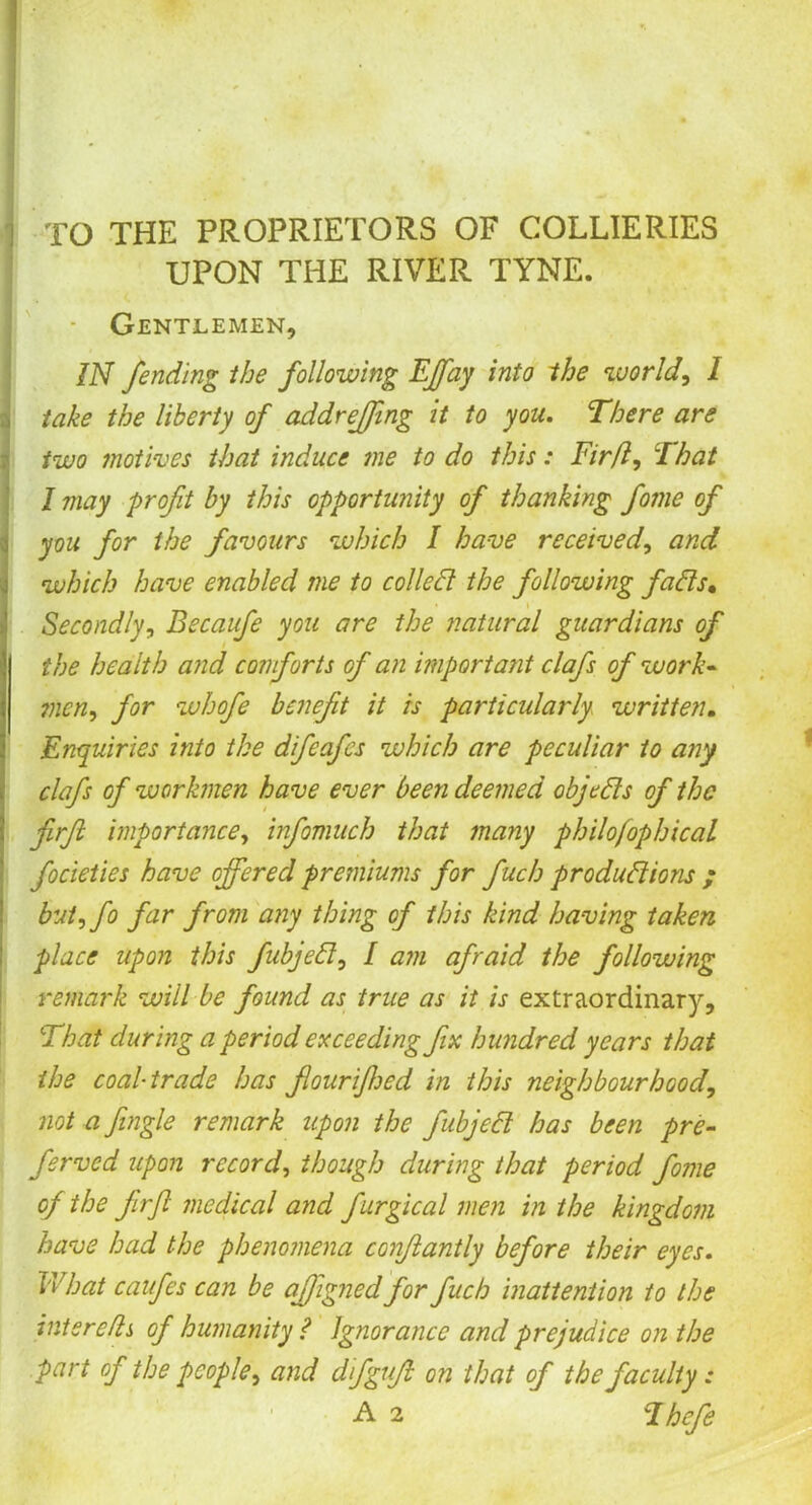 , TO THE PROPRIETORS OF COLLIERIES UPON THE RIVER TYNE. - Gentlemen, IN fending the following EJfay into the world, I take the liberty of addrejfing it to you. There are two motives that induce me to do this: Fir ft. That I may profit by this opportunity of thanking fome of you for the favours which I have received, and which have enabled me to colie ft the following fafts. Secondly, Becaufe you are the natural guardians of the health and comforts of an important clafs of work- ?ncn, for whofe benefit it is particularly written. Enquiries into the difeafes which are peculiar to any clafs of workmen have ever been deemed objefts of the firft importance, infomuch that many philofophical focieties have offered premiums for fuch produftions ; but,fo far from any thing of this kind having taken place upon this fubjeft, I am afraid the following remark will be found as true as it is extraordinary. That during a period exceeding fix hundred years that the coal-trade has fouriffed in this neighbourhood, not a fingle remark upon the fubjeft has been pre- ferved upon record, though during that period fome of the firft medical and fiurgical men in the kingdom have had the phenomena confitantly before their eyes. Float caufes can be affignedfor fuch inattention to the inter efts of humanity? Ignorance and prejudice on the part of the people, and dftguft on that of the faculty: A 2 Thefe