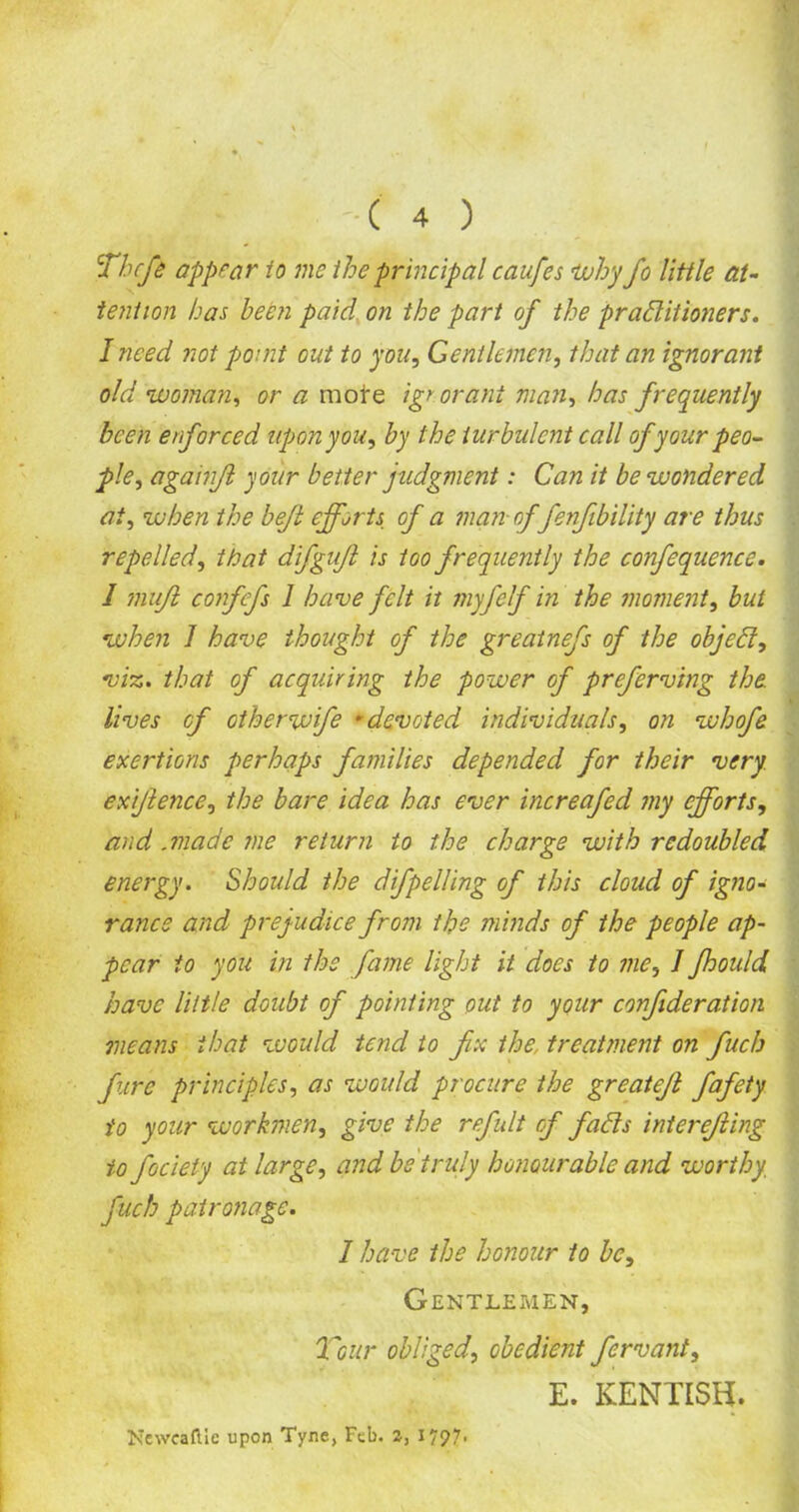 Theft appear to me the principal caufes why fo little at- tention has been paid on the part of the praditioners. I need not pomt out to you, Gentlemen, that an ignorant old woman, or a moire igr orant man, has frequently been enforced upon you, by the turbulent call of your peo- ple, againjl your better judgment: Can it be wondered at, when the bejl efforts of a man of fenfibility are thus repelled, that dtfgujl is too frequently the confequence. I mujl confefs 1 have felt it myftlf in the moment, but when 1 have thought of the greatnefs of the object, viz. that of acquiring the power of preferv'tng the. lives of otherwife -devoted individuals, on whofe exertions perhaps families depended for their very exijlence, the bare idea has ever increafed my efforts, and .made me return to the charge with redoubled energy. Should the difpelling of this cloud of igno- rance and prejudice from the minds of the people ap- pear io you in the fame light it does to me, 1 fhould have little doubt of pointing out to your confideration means that would tend to fix the, treatment on fiucb Jure principles, as would procure the greatefi fiafety io your workmen, give the refiult cf fads interefiing io fociety at large, and be truly honourable and worthy, fuch patronage. 1 have the honour to be. Gentlemen, Tour obliged, obedient fervant, E. KENTISH. NewcafUc upon Tyne, Feb. 2, 1797*