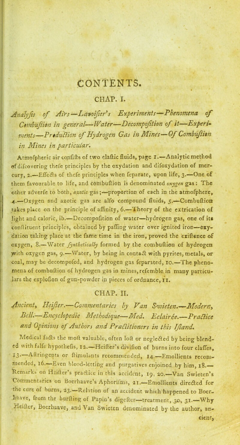 CONTENTS. ' CHAP. I. Analyfs of Airs —Lavoifer's Experiments—Phenomena of Cembufion in general—Water—Decompofition of it—Expert• vients—Prtduttion of Hydrogen Gas in Mines—Of Combuflion in Mines in particular. Atmofpheric air confifts of two elaftic fluids, page I.—Analytic method of difcovcring thefe principles by the oxydation and difoxydation of mer- cury, 2.—Effedls of thele principles when feparate, upon life, 3.—One of them favourable to life, and combuflion is denominated oxygen gas : The other adverfe to both,<izoiic gasproportion of each in the atmofphere, 4.—Oxygen and azotic gas are alfo compound fluids, 5.—Combuflion takes place on the principle of affinity, 6.-—Theory of the extrication of light and caloric, ib.—Decompofition of water—hydrogen gas, one of it* conflituent principles, obtained by pafling water over ignited iron—oxy- dation taking place at the fame time in the iron, proved the exiflence of oxygen, 8.—Water fynthetically formed by the combuflion of hydrogen with oxygen gas, 9.—Water, by being in contadl with pyrites, metals, or coal, may be decompofed, and hydrogen gas feparated, 10.—The pheno- mena of combuflion of hydrogen gas in mines, refemblc in many particu- lars the exploflon of gun-powder in pieces of ordnance, r 1. CHAP. II. Ancient, Heifer.—Commentaries by Van Swieten.—Modern, Pell.—Encyclopedic Methodique■—Med. Eclairee.—Practice and Opinions of Authors and Practitioners in this If and. Medical fails the motl valuable, often loft or negledled by being blend- ed with falfc hypothefis, 12.—Heifler’s divifion of burns into four clafles, —Aftringents or ftimulants recommended, 14.—Emollients recom- mended, 16.—Even blood-letting and purgatives enjoined by him, 18.— Remark, on Hsifter’s pradice in this accident, 19. 20.—Van Swieten’s Commentaries on Boerhaave’s Aphorifms, 21— Emollients diredled for the cure of burns, 23.—Relation of an accident which happened to Boer- kaave, from the burfting of Papin’s digeftcr—treatment, 30, 31.—Why Heiftcr, Boerhaave, and Van Swieten denominated by the author, an- cient,