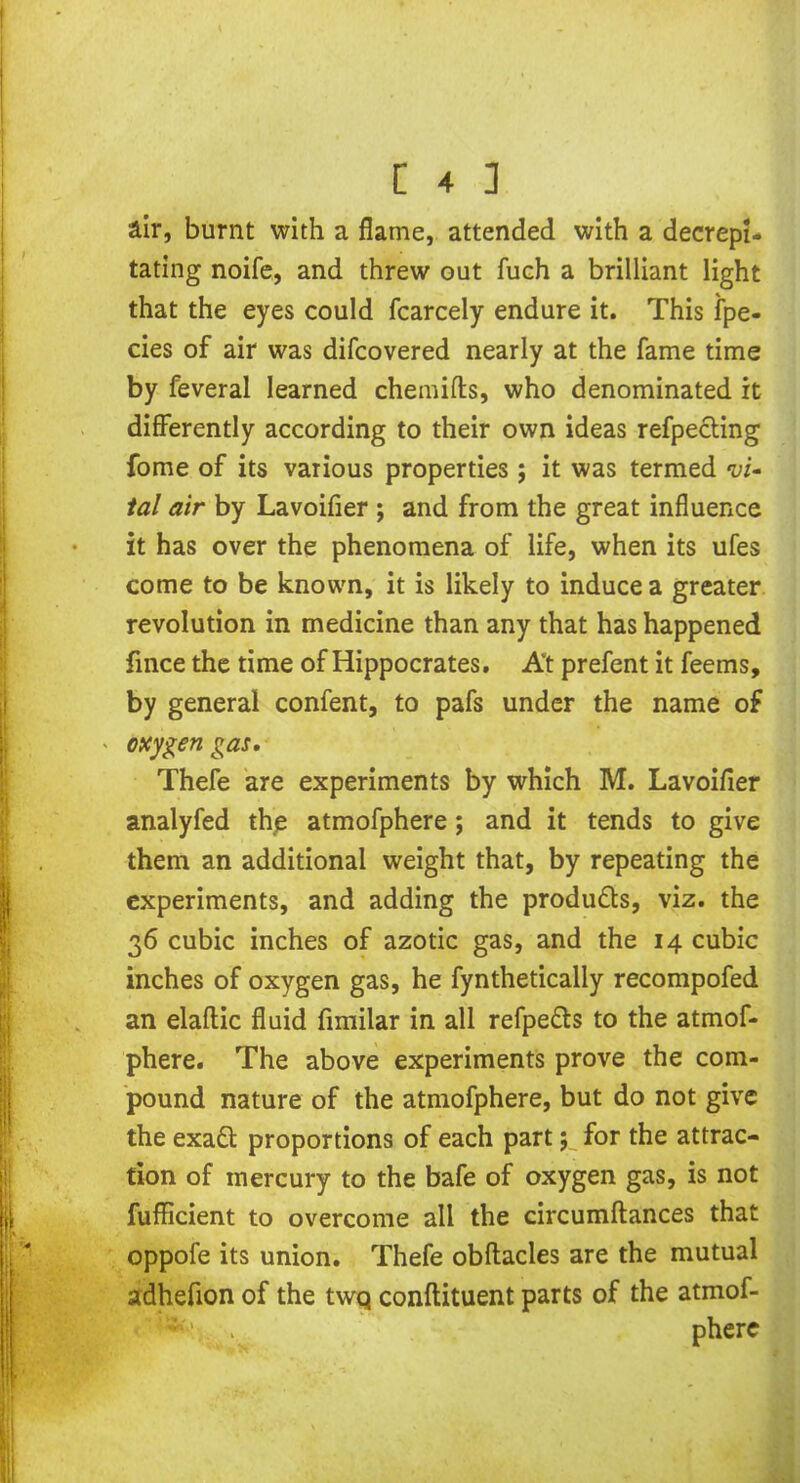 air, burnt with a flame, attended with a decrepi- tating noife, and threw out fueh a brilliant light that the eyes could fcarcely endure it. This fpe- cies of air was difcovered nearly at the fame time by feveral learned chemifts, who denominated it differently according to their own ideas refpecting fome of its various properties; it was termed vi- tal air by Lavoifier ; and from the great influence it has over the phenomena of life, when its ufes come to be known, it is likely to induce a greater revolution in medicine than any that has happened fince the time of Hippocrates. At prefent it feems, by general confent, to pafs under the name of ' oxygen gas. Thefe are experiments by which M. Lavoifier analyfed the atmofphere; and it tends to give them an additional weight that, by repeating the experiments, and adding the produ&s, viz. the 36 cubic inches of azotic gas, and the 14 cubic inches of oxygen gas, he fynthetically recompofed an elaftic fluid fimilar in all refpefts to the atmof- phere. The above experiments prove the com- pound nature of the atmofphere, but do not give the exafl proportions of each part; for the attrac- tion of mercury to the bafe of oxygen gas, is not fufficient to overcome all the circumftances that oppofe its union. Thefe obftacles are the mutual adhefion of the twq conftituent parts of the atmof- I . phere