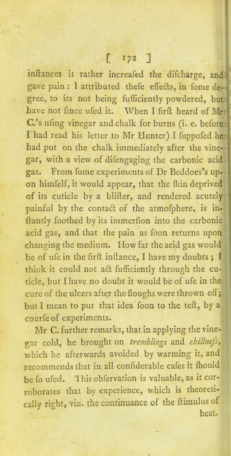 inflances it rather increafed the difcharge, and gave pain : I attributed thefe effe&s, in fome de- gree, to its not being fufficiently powdered, but have not lince ufed it. When I firfl heard of Mr C.’s ufing vinegar and chalk for burns (i. e. before I had read his letter to Mr Hunter) I fuppofed he had put on the chalk immediately after the vine- gar, with a view of difengaging the carbonic acid gas. From fome experiments of Dr Beddoes’s up- on himfelf, it would appear, that the lkin deprived of its cuticle by a blifter, and rendered acutely painful by the contact of the atmofphere, is in- ftantly foothed by its immerfion into the carbonic acid gas, and that the pain as foon returns upon changing the medium. How far the acid gas would be of ufe in the firfl inftance, I have my doubts; I think it could not a<5l fufficiently through the cu- ticle, but I have no doubt it would be of ufe in the cure of the ulcers after the floughs were thrown off; but I mean to put that idea foon to the tefl, by a courfe of experiments. Mr C. further remarks, that in applying the vine- gar cold, he brought on tremblings and chillnefs, which he afterwards avoided by warming it, and recommends that in all confiderable cafes it fhould be fo ufed. This obfervation is valuable, as it cor- roborates that by experience, which is theoreti- cally right, viz. the continuance of the flimulus of heat.