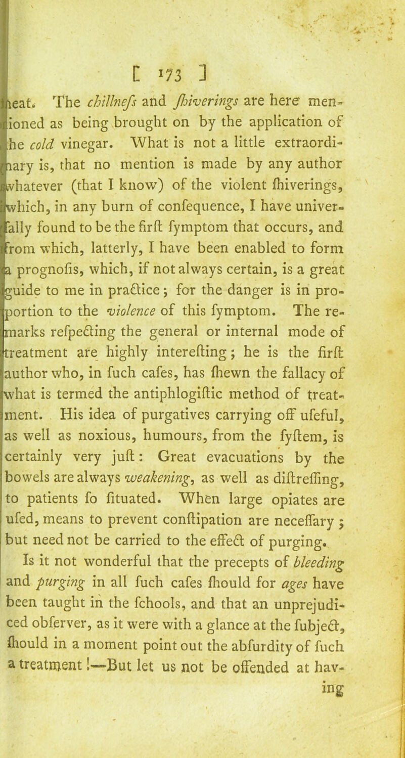 C >73 ] eat. The chillnefs and flowerings are here men- tioned as being brought on by the application of ,ihe cold vinegar. What is not a little extraordi- nary is, that no mention is made by any author whatever (that I know) of the violent fhiverings, which, in any burn of confequence, I have univer- 'ally found to be the firft fymptom that occurs, and rom which, latterly, I have been enabled to form a prognofis, which, if not always certain, is a great guide to me in practice; for the danger is in pro- portion to the violence of this fymptom. The re- marks refpe&ing the general or internal mode of treatment are highly interefting; he is the firft author who, in fuch cafes, has fhewn the fallacy of what is termed the antiphlogiftic method of treat- ment. His idea of purgatives carrying off ufeful, as well as noxious, humours, from the fyflem, is certainly very juft: Great evacuations by the bowels are always weakening, as well as diftrefling, to patients fo fituated. When large opiates are ufed, means to prevent conftipation are neceffary ; but need not be carried to the effeft of purging. Is it not wonderful that the precepts of bleeding and -purging in all fuch cafes fhould for ages have been taught in the fchools, and that an unprejudi- ced obferver, as it were with a glance at the fubjedf, fhould in a moment point out the abfurdity of fuch a treatment!—But let us not be offended at hav- ing