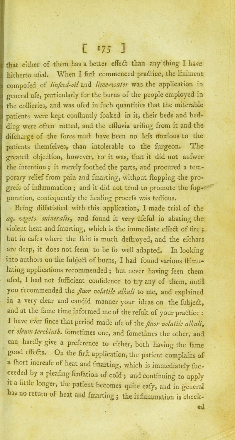 [ '75 ] that cither of them has a better effedt than any thing I have hitherto ufed. When I firfl: commenced pradiice, the liniment compofed of litifeed-oil and lime-water was the application in general ufe, particularly for the burns of the people employed in the collieries, and was ufed in fuch quantities that the miferable patients were kept conflantly foaked in it, their beds and bed- ding were often rotted, and the effluvia arifing from it and the difcharge of the fores mud have been no lefs rloxious to the patients themfelves, than intolerable to the furgeon. The greateft objedlion, however, to it was, that it did not anfwer the intention ; it merely foothed the parts, and procured a tem- porary relief from pain and fmarting, without Hopping the pro- grefs of inflammation ; and it did not tend to promote the fup- puration, confequently the healing procefs was tedious. Being difiatisfied with this application, I made trial of the aq. vegeto miner alls, and found it very ufeful in abating the violent heat and fmarting, which is the immediate effedt of fire ;, but in cafes where the fkin is much deftroyed, and the efehars are deep, it does not feem to be fo well adapted. In looking into authors on the fubjedt of burns, I had found various ftimu* lating applications recommended ; but never having feen them ufed, I had not fufficient confidence to try any of them, until you recommended the fiuor volatile alkali to me, and explained in a very clear and candid manner your ideas on the fubjedt, and at the fame time informed me of the refult of your pradtice : I have ever fince that period made ufe of the fiuor volatile alkali, or oleum terebinth, fometimes one, and fometimes the other, and can hardly give a preference to either, both having the fame good effedts. On the firfl: application, the patient complains of a flioit increafe of heat and fmarting, which is immediately fuc- ceeded by a pleafing fenfation of cold j and continuing to apply Jt a little longer, the patient becomes quite eafy, and in general has no letuin of heat and fmarting j the inflammation is check- ed