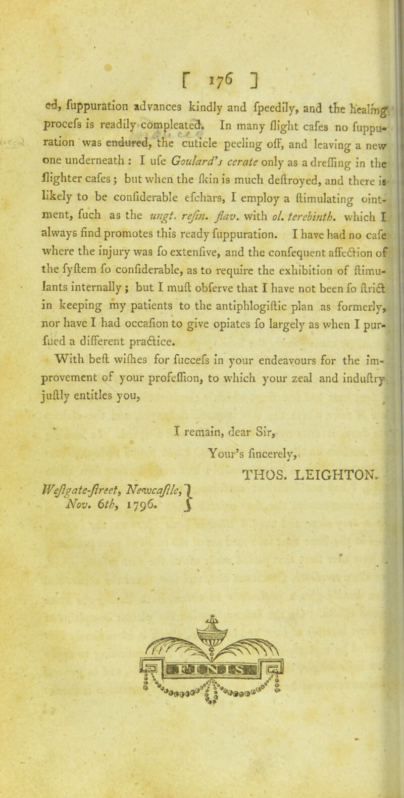 I r >7« i 1 ed, fuppuration advances kindly and fpecdily, and the healing' procefs is readily compleated. In many flight cafes no fuppu- ration was endured, the cuticle peeling ofl-, and leaving a new one underneath : I ufe Goulard’s cerate only as adreffing in the Slighter cafes; but when the fkin is much deftroyed, and there is likely to be confiderable efchars, I employ a llimulating oint- ment, fuch as the ungt. refin. flav. with ol. terebinth, which I always find promotes this ready fuppuration. I have had no cafe where the injury was fo extenfive, and the confequent affedlion of the fyftem fo confiderable, as to require the exhibition of ftimu- lants internally ; but I mull obferve that I have not been fo Uriel in keeping my patients to the antiphlogiftic plan as formerly, nor have I had occafion to give opiates fo largely as when I pur- fued a different pradtice. With bell wifhes for fuccefs in your endeavours for the im- provement of your profefiion, to which your zeal and induftry. juftly entitles you, / 1 I remain, dear Sir, Your’s fincerely,. THOS. LEIGHTON, IVeJlgate-Jlreet, Nenucajlle, ^ Nov. 6thy 1796. 3