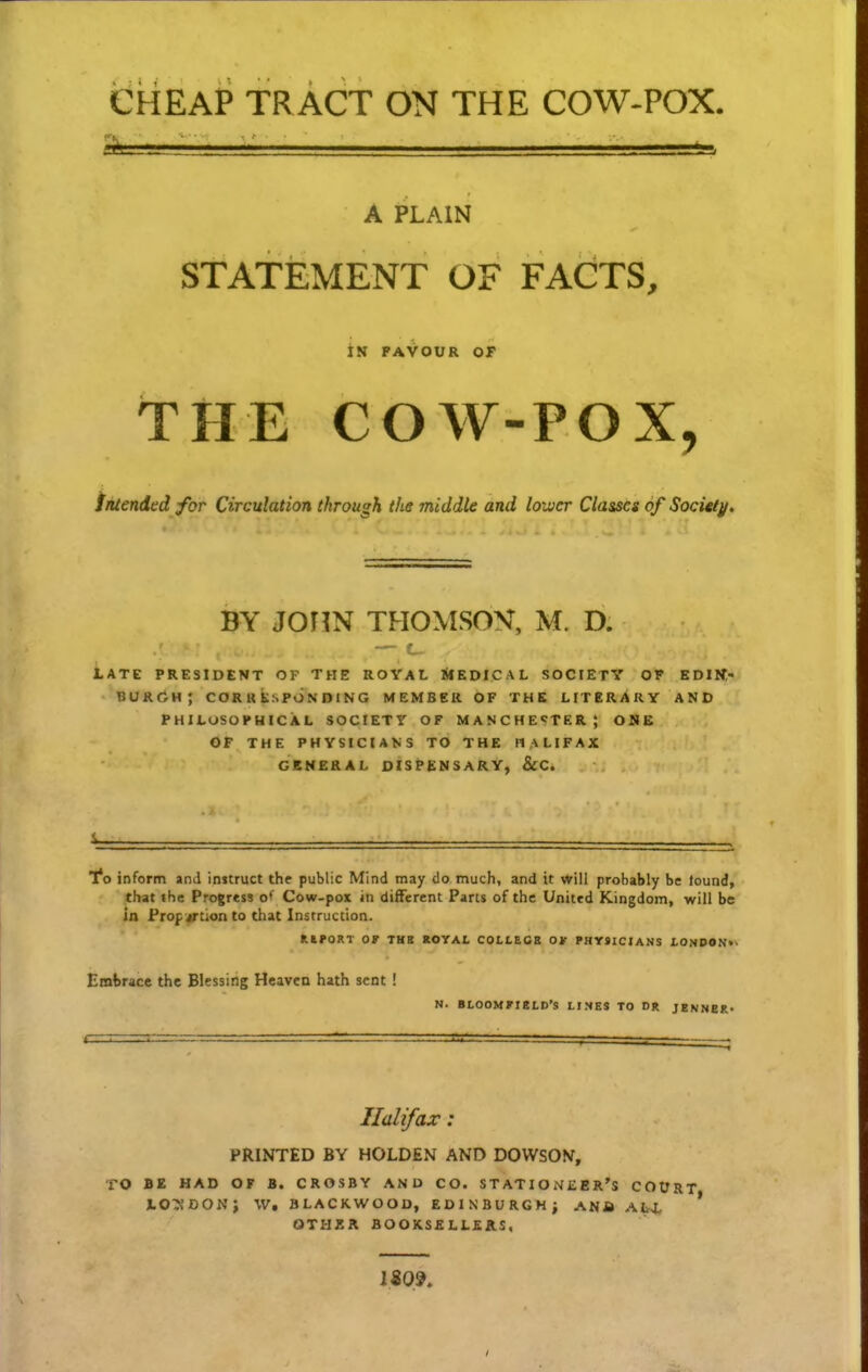 CHEAP TRACT ON THE COW-POX. A PLAIN STATEMENT OF FACTS, iS PAVOUR OT THE COW-POX, intended for Circulation through the middle and loivcr Classcs of Socitty. BY JOriN THOMSON, M. D. — c_ LATE PRESIDENT OF THE ROYAt, SlEDICAL SOCIETY OF EDIIf,- BURfiH; CORKKsPONDlNG MEMBER OF THE LITERARY AND PHILUSOPHICAL SOCIETy OF MANCHE«?TER; OME OF THE PHYSICIANS TO THE HALIFAX GKNERAL DISPENSARY, &C. 1*0 inform and instruct the public Mind may do much, and it vtriil probably be lound, that the Progress of Cow-pox in different Pans of the United Kingdom, will be in Prop jrtionto that Instruction. KtPORT Ot THB KOYAI. COLLECS OJT PHY9ICIANS I-ONDON»' Embrace the Blessing Heavea hath sent ! N. BLOOMKieLD'S LINES TO DR JENNEK* Ilalifax: PRINTED BY HOLDEN AND DOWSON, TO BE HAD OF B. CROSBY AN D CO, S T ATI O N £ E R's COURT, JLOTJDONi W. BLACKWOOD, EDINBURGHi ANfi ALX OTHZR BOOKSELLEAS, IS09,