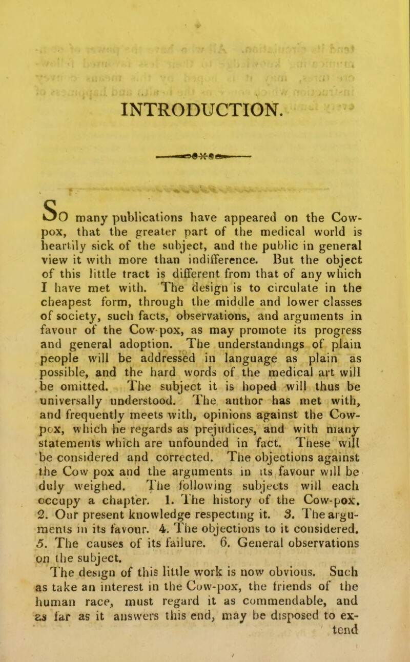 INTRODUCTION. So many publlcations have appeared on the Cow- pox, that the greater part of the medical world is heartily sick of the suhject, and the public in general view it with more than indifference. But the object of this little tract is different from that of any which I have met with. The design is to circulate in the cheapest form, through the middle and lower classes cf society, such facts, observations, and arguments in favour of the Cow pox, as may promote its progress and general adoption. The understandmgs of plaiii people wili be addressed in language as plain as possible, and the hard vvords of the medicai art will .be omitted. Tlie subject it is hoped wili thus be universally understood. The author has met with, and frequently meets witli, opinions against the Cow- pcx, wliich he regards as prejudices, and with many statements which are unfounded in fact. These vvill be considered and corrected. The objections against the Cow pox and the arguments in its favour wjli be duly vveighed. The lollowing subjects wili eacli cccupy a chapter. 1. The history of tlie Cow-pox. 2. Onr present icnowledge respectmg it. 3. Tlieargu- menis m its favour. 4. The objections to it considered, 5. The causes of its failure. 6. General observations 011 the subject. The design of this iittle work is now obvious. Sucli as take an interest in the Cijw-[)ox, the triends of the liuman race, must regard it as commendable, and lar as it answers liiis end, may be disposed to ex- tcnd