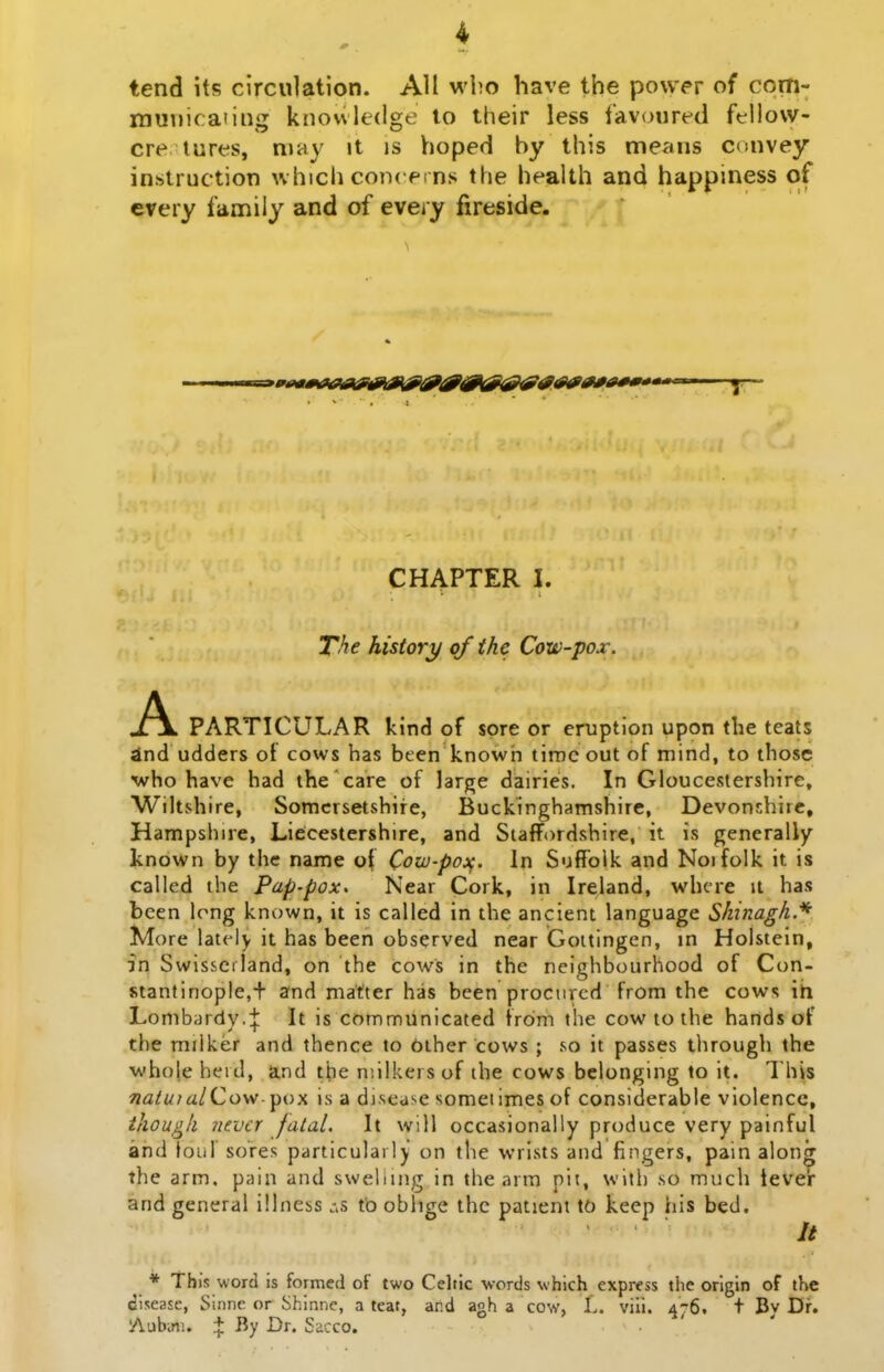 tend its circulation. All wbo have the po\v<>r of com- muuicating knovvledge to their less favoured fellow- cre lures, may it is hoped by this means convey instruction which conceins the health and happiness of every family and of every fireside. CHAPTER I. The history of the Cow-pox. A PARTICULAR kind of sore or eruption upon tlie teats ind udders of cows bas bten knowh tiroe out of mind, to those who have bad the care of large dairies. In Gloucestershire, Wiltshire, Somcrsetshire, Buckinghamshire, Devonshirc, Hampshire, Liecestershire, and Staffordshire, it is generally known by the name ot Cow-po:^. In SuflToik and Noifolk it is called the Pap-pox. Near Cork, in Ireland, whcre it has been Irng known, it is called in the ancient language Shinagh.^ More lately it has been observed near Goitingen, in Holstein, in Swissciland, on the cows in the neighbourhood of Con- stantinople,+ and matter has bcen procurcd from the cows ih Lonib<]rdy.+ is communicated from the cow to ihe hands of the milker and thence to bther cows ; so it passes tluough the who|e herd, and the niilkers of ihe cows belonging to it. This «<z/z//iz/Cow-pox is a disease sometimes of considerable vlolencc, ihougk nevcr fatal. It will occasionally produce very painful and loul sores particulaily on the wrists and fingers, pain along the arm. pain and swelling in the arm pit, witl) so much tevelr and general illness tb oblige the patient to keep his bed. // * This word is formed of two Celtic words which express the orlgin of the disease, Sinne or Shinnc, a teaf, ar.d agh a cow, L. viii. 476. t By Dr. Aubini. + By Dr. Sacco.