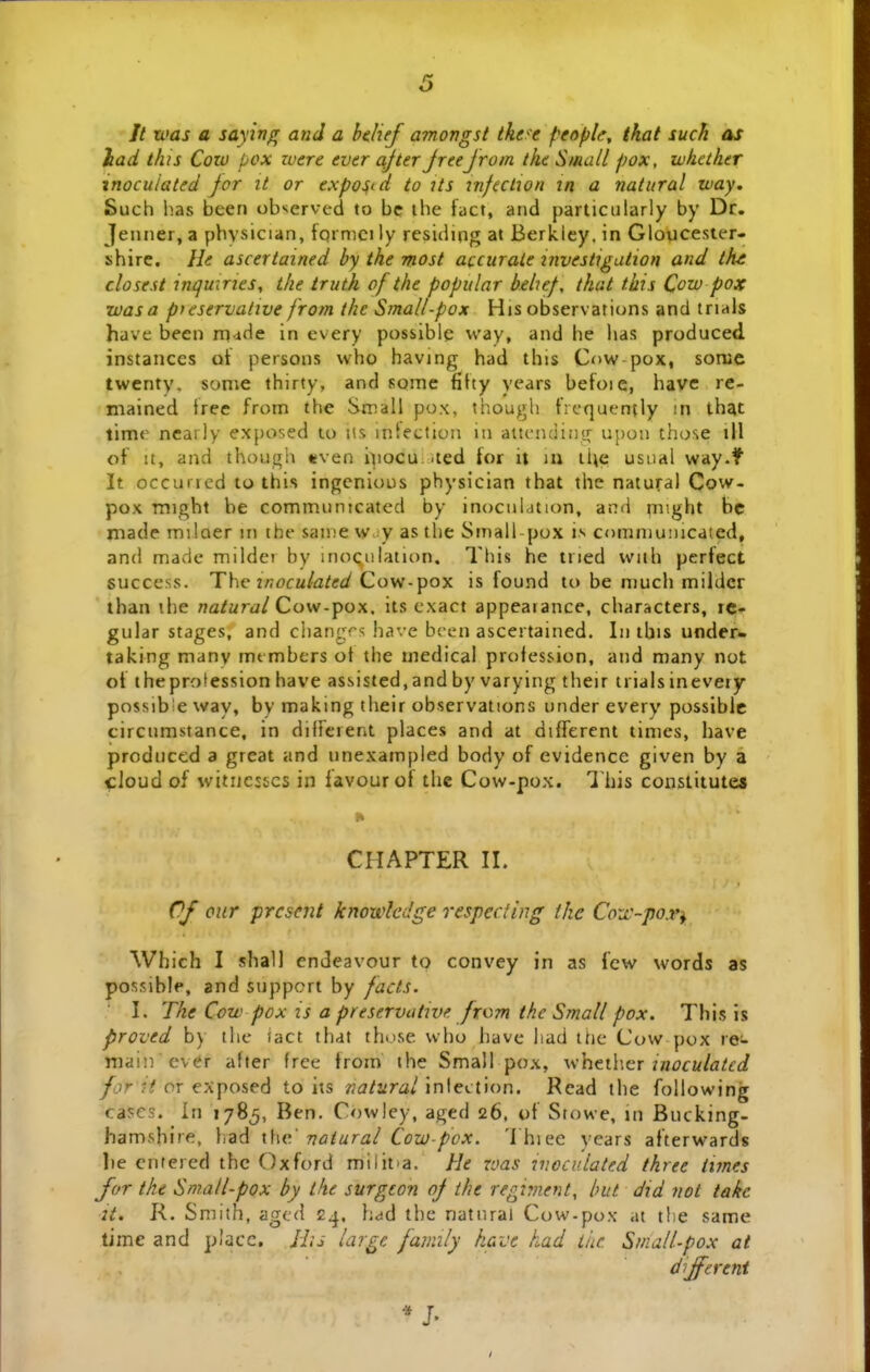 // n>as a saying and a btlief amongst tke-e people, that such as lad this Coto pox zoere ever ajter Jreejrom the Siiuill pox, whcther inocuiated jor it or expo^i d to its j?i/ectjo/i in a natural way. iSuch has been observed to bc ihe fact, and particularly by Dr. Jenner, a pbvsician, fqrnici ly residing at Berkley. in Gloucester- shire. He ascertained by the most accurate investigution and thi closest inquirjes, ihe truth of the popular beluf, that this Cow pox zvasa pteservalive from the Small-pox His observations and trials have been rp4de in every possible way, and he lias produced instances ot persons who having had this Cow pox, somc twenty. some thirty, and some fifty years befoic, have re- mained Iree from the Small pox, though frcquently in th^t timr nearly exposed to iis intection in attcnciing upon those ill of it, and though «ven ipocu. ued for it m ii\e usual way.f It occuncd to this ingcnious physician that the natural Cow- pox might be communicated by inocnlation, and tnight bc made milaer in the sainew.^y asthe Small-pox i.s communicated, and made mildei by inoQulation, This he tried wiih perfect success. The inoculated Covi-^poy. is found to be much milder than the na/wrd/Cow-pox. its cxact appeaiance, characters, ic- gular stages, and changrs have bren ascertained. In tbis under- taking many mt mbers ot the mcdical profession, and many not of theprotession have assisted,and by varying their trialsinevery possib!eway, by making their observations under every possiblc circumstance, in diitcrent places and at differcnt times, have produced a great and unexampled body of evidence given by a ^loud of wituesscs in favourot tlie Cow-pox. I his constitutes CHAPTER II. Of cur prcscnt knowledge respecling the Coiv-por^ Which I shall endeavour to convey in as fcw words as possible, and suppcrt by facts. I. The Cow pox is a preservutwe from thc Small pox. This is proved b) the iact that those who have liad the Cow pox re- ttiain ever after free from the Small pox, vi\i^\.\\tix xnoculatcd yc)r ?V or exposed to its A'i7/ara/inlection. Rcad the following cascs. In 178^, Ben. Cowley, aged 26, of Siowe, in Bucking- hamshire, had x\\v.' naturai Cow-pox. 'I hiee years afterwards lie cnfered thc Oxford milit-a. He roas viocv.lated three innes for the Small-pox by the surgcon of the regirnent, but did nol take 2t. K. Smlth, agcd 24. had thc natnrai Cow-pox at tlic same time and placc, His large family havt had tiic Small-pox at diffcrent