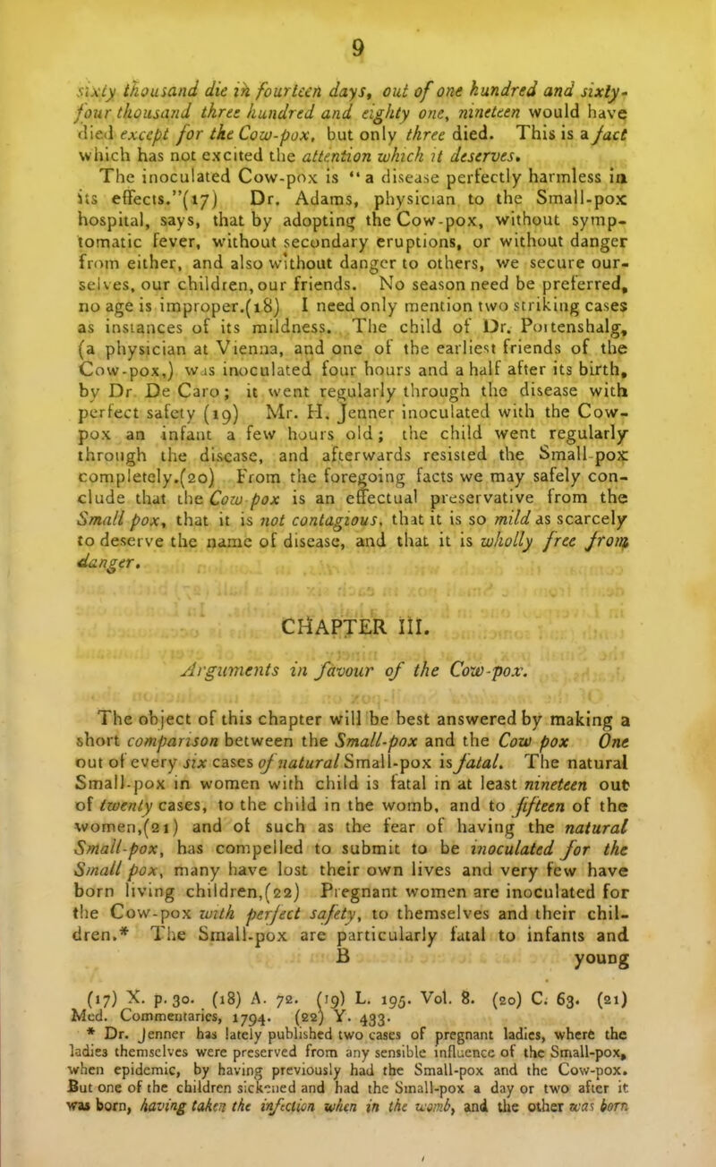 sixiy thousand die ih fourUefi days^ out of one kundred and sixly' four thoustuid tkre: hundred and eighty one, nineteen would have flied exccpt for tke Cow-pox, but only threc died. This is a Jact which has not excited the attention which U deserves, The inoculated Cow-pox is a disease pertectly harmless ia its eflrects.(i7) Dr. Adaras, physician to the Small-pox hospital, says, that by adoptins^ theCow-pox, without symp- tomatic fever, without secondary eruptions, or without danger from either, and also wlthout dangcr to others, we secure our- seives, our chlldren,our friends. No season need be preferred, no age is improper.(i8) I need only mention two striking cases as insiances of its mildness. The child of Dr. Pcjitenshalg, (a physician at Vienna, and one of the earliest friends of the Cow-pox,) was int)culated four hours and ahaif after its birth, by Dr De Caro; it went regularly through the disease with perfect safcty (19) Mr. H. Jenner inoculated with the Cow- pox an infant a few hours old; the child went regularly ihroiigh ihe di&ease, and afterwards resisted the Small pox: completely.(2o) From thc foregoing facts we may safely con- clude that i\\(t Coiu pox is an effectual preservative from the Small poxj that it is 7iot contagious, that it is so mild is scarcely to deserve the name of disease, and that it is wholly frct Jroin, danger. CHAPTER III. Arguments in favour of the Cow-pox. The object of this chapter will be best answered by making a short companson between the Small-pox and the Cow pox One out of every six cases ^ jiflZurdt/Small-pox isfatal. The natural SmalJ-pox in women with child is fatal in at least nineteen out of twenly cases, to the child in the womb. and to Jifteen of the women,(2i) and oi such as the iear ot having the natural Small-pox, has compelled to submit to be inoculated for the Small pox, many have lost their own iives and very few have born living children,(22) Pregnant women are inoculated for tlie Cow-pox zmth perject safety, to themselves and their chil- dren.* The Srnall-pox are particularly fatal to infants and B young (17) X. p. 30. (18) A. 72. ^19) L. 195. Vol. 8. (20) C. 63. (21) Mcd. Commemarics, 1794. (22) Y. 433. * Dr. Jenner has lately published two cases of pregnant ladies, wherC the ladies themsclvcs were prcserved from any sensible influcnce of thc Small-pox, •when epidcmic, by having previously had the Small-pox and the Cow-pox. But one of the children sick^Mied and had the Small-pox a day or two afier it wa* born, having takcn thc inftction whm in the tasmb^ and the other wa^ born