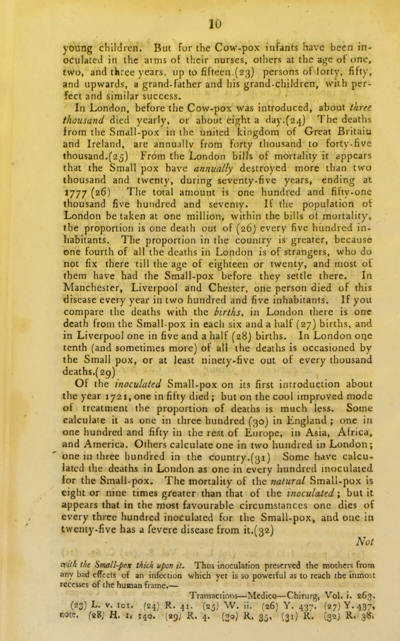 young chlldren. But for the Cow-pox infants have been in- OCulated in the aims of thcir nurses, others at thc agc of onc, two, and three years, up to fifteen (23) persons of lorty, fifty, and upwards, a grand-father and his grand-children, with per- fect and similar success. In London, before the Cow-pox was introduced, about three thousand died ycarly, or aboiit eight a day.(24) deaths from the Small-pox in the united kingdom of Great Britaiu and Ireland, are annually from forty thousand to forty-five thousand.(25) From the London bilis of mortality it appears that the Small pox have annually destroycd more than two thousand and twenty, during seventy-five years, ending at 1777 (26) The total amount is one hundred and fifty-one thousand five hundred and seventy. If the population of London be taken at one million, within the bills ot mortality, the proportion is one death out of (26) every five hundred in- habitants, The proportion in the country is greater, because one fourth of all the deaths in London is of strangers, who do not fix there till the age of eighteen or fwenty, and most ot them have had the Small-pox before they settle there. In Manchester, Liverpool aind Chester, one person died of this disease every year in two hundred and five inhabitants. If you compare the deaths with the births, in London there is one dcath froni the Small-pox in each six and a half (27) births, and in Liverpool one in five and a half (28) births. In London orje tenth (and sometimes more) of all the deaths is occasioned by the Smail pox, or at least ninety-five out of every thousand deaths.(29) Of the inoculated Small-pox on its first introduction about the year 1721, one infifty died; but on the cool improved mode ot trcatment the proportion of deaths is much iess. Some calculate it as one in three hundred (30) In England ; one in one hundred and fifty in the rest of Europe, in Asia, Africa, and America. Others calculate one in two hundred in London; one in three hundred in thc Country.^^i) Some have calcu- Jatcd tlie deaths in London as one in every hundred inoculated ior the Small-pox. The mortality of the natural Small-pox is eight or nine times greater than that of the inoculated \ but it appears that in the raost favourable clrcumstanccs one dies of every thrce hundrcd inoculated for the Small-pox, and one in twenty-five has a fevere disease from ^1.(32} Not Tiiilh the Small-pnx thkk upon it, Thus inoculation preserved the mothcrs from any bnd effects of an infcction which yct is so powerful as to reach the inmost rcccsscs of ilic human frainc.— Transactions—Medico—Chirurg, Vol. i. 263. (23) L. V. 101. (24} R. 41. (25) W. ii. (26) Y. 437. (27) Y. 437, note. (28; H. J. 140. (29; R. 4. (30) K. 35. (31) R. (32J R. 3»'