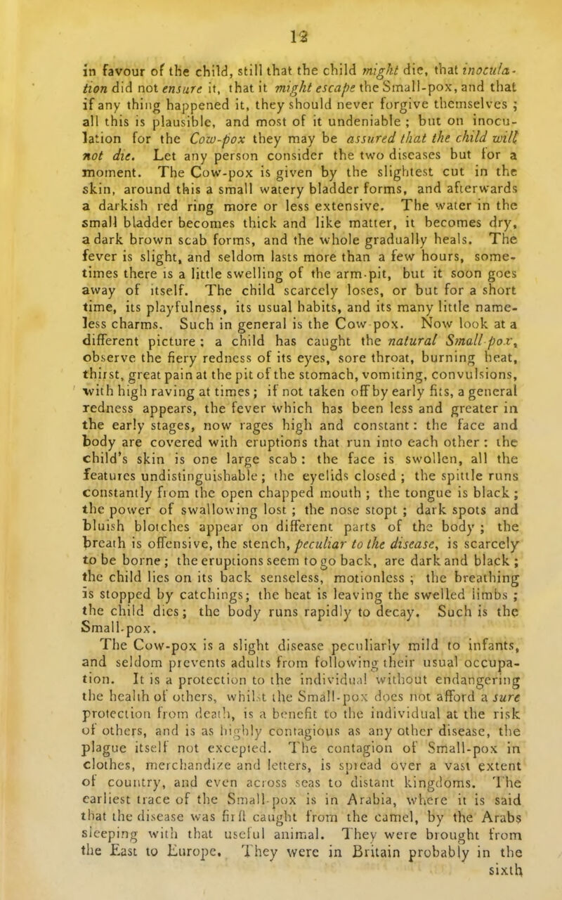 in favour of the child, still that the child might die, that inocuLz' tion d'\d not ensure it, thatit migkt escaf?s {heSmd\\-pox,znd tliat if any thiiig happened it, they should never forgive themselves ; all this is plausible, and most of it undeniable ; but on inocu- lation for the Cow-pox they may be assured that the child wilt not die. Let any person consider the two diseases but tor a moment. The Cow-pox is given by the slightest cut in thc skin, around this a small watery bladder forms, and afierwards a darkish red ring more or less extensive. The water in the smaH bladder becomes thick and like matter, it becomes dry, adark brown scab forms, and the whole gradualiy heals. The fever is slight, and seldom lasts more than a few hours, some- times there is a little swelling of the arm pit, but it soon goes away of itself. The child scarccly loses, or but for a short time, its playfulness, its usual habits, and its many little name- less charms, Such in general is the Cow pox. Now look at a different picture : a child has caught the natural Small po.t^ observe the fiery redness of its eyes, sore throat, burning heat, thirst, great pain at the pit of the stomach, vomiting, convulsions, with high raving at times ; if not taken off by early fits, a general redness appears, the fever which has been less and greater in the early stages, now rages high and constant: the face and body are covered with eruptions that run into each other : ihc child's skin is one large scab : the face is swoUen, all the features undistinguishable ; the eyelids closed ; the spittle runs constantly fiom the open chapped mouth ; the tongue is black ; the power of swallowing lost ; the nose stopt ; dark spots and bluish bloiches appear on different parts of the body ; the breath is offcnsive, the sitnch, peculiar tolhe disease, is scarcely to be borne ; the eruptions seem to go back, are dark and black ; the child lies on its back senseless, motionlcss ; the breathing is stopped by catchings; the heat is leaving the swelled iimbs ; the chiid dics; thc body runs rapidly to decay. Such is the Small-pox. The Cow-pox is a slight disease peculiarly mild to infants, and seldom prcvents adults from following their usual occupa- tion. It is a protection to the individu<i! witbout endangering the hcalih of others, whil.^t ihe Small-pox docs not afford a sure proteciion hom deaih, is a b<Miefit to the individual at the risk ut others, and is as highly contagious as any othcr disease, the plague itself not excepted. The contagion of Sm.all-pox In clothes, merchandize and letters, is spiead over a vast extent ot country, and even acioss seas to distant kingdoms. The carliest trace of the Small-pox is in Arabia, where it is said that the disease was firll caught from the camel, by the Arabs sieeping witli that useiul animal. They were brought from the East to Europe. They were in Brilain probabiy in the sixth