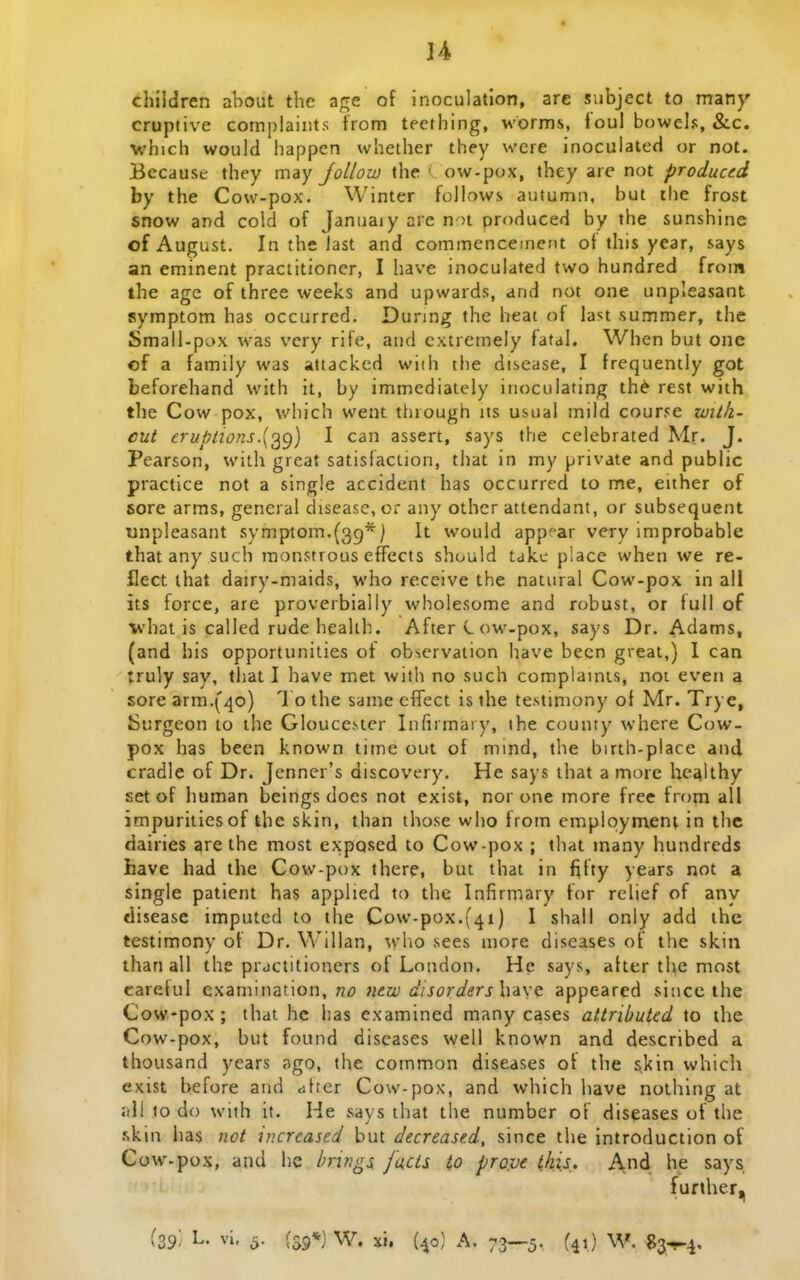 ]4 cliiidren about the age of inoculatlon, are subject to man}' cruptive complaints from tecthing, worms, 1 oul bowels, &.c. which would happen whether they were inoculated or not. Because they may Jollow the ■ ow-pox, they are not produced by the Cow-pox. Winter follows autumn, but the frost snow and cold of Januaiy arc noi produced by the sunshine ofAugust. In the last and commenceinent of this year, says an eminent praciitioncr, I have inoculated two hundred froin the age of three weeks and upwards, and not one unpleasant symptom has occurred. Dunng thc heat of last summer, the Small-pax was vcry rife, aud cxtrcmely fatal. When but one of a family was attackcd with the disease, I frequently got beforehand with it, by immediately inoculating th^ rest with the Cow pox, v.'l)ich went tliiough its usual inild courye wilk- cut eruptions.^o^g) I can assert, says the celebrated Mr. J. Pearson, with great satisiaction, that in my private and public practice not a single accident has occurred to me, either of sore arms, general disease, or any othcr attendant, or subsequent unpleasant symptom.(3g*) It wouid apppar very improbable that any such raon?trous efFects should taku piace when we re- flect ihat dairy-maids, who receive the natural Cow-pox in all its force, are proverbiaily wholesome and robust, or tull of vhat is called rude healih. After C ow-pox, says Dr. Adams, (and his opportunities of obscrvation have becn great,) I can truly say, that I have met with no such coraplainis, not even a sore arm.(4o) l o the same effect is the testiniony ot Mr. Trye, Surgeon to ihe Gloucestcr Infirmary, ihe county where Cow- pox has been known time out of mind, the birth-place and cradle of Dr. Jenner's discovery. He says that a more heahhy set of human beings docs not exist, nor one more free froni all impuritiesof the skin, than those who from emplqynient in the dairies are the most exposed to Cow-pox ; that many hundrcds have had the Cow-pox there, but that in f^fty years not a single patient has applied to the Infirmary for relief of any disease imputed to the Cow-pox.f^i) 1 shall only add ihe testimony of Dr. Willan, ^vho sees more diseases of the skin than all the practitioners of London. He says, atter the most carctul examination, n^? Jiew dtsorders\yA\<t appearcd siucc the Cow-pox; that hc has examined many cases attributed to ihe Cow-pox, but found discases well known and described a thousand years ago, the common diseases ot the skin which exist before and dtter Cow-pox, and which have nothing at jrll to do wiih it. He says that the number of diseases of the .skin has not increased but decreased, since tlie introduction of Cow-pox, and he brings faUs io prove iki.s.. And lie says further.