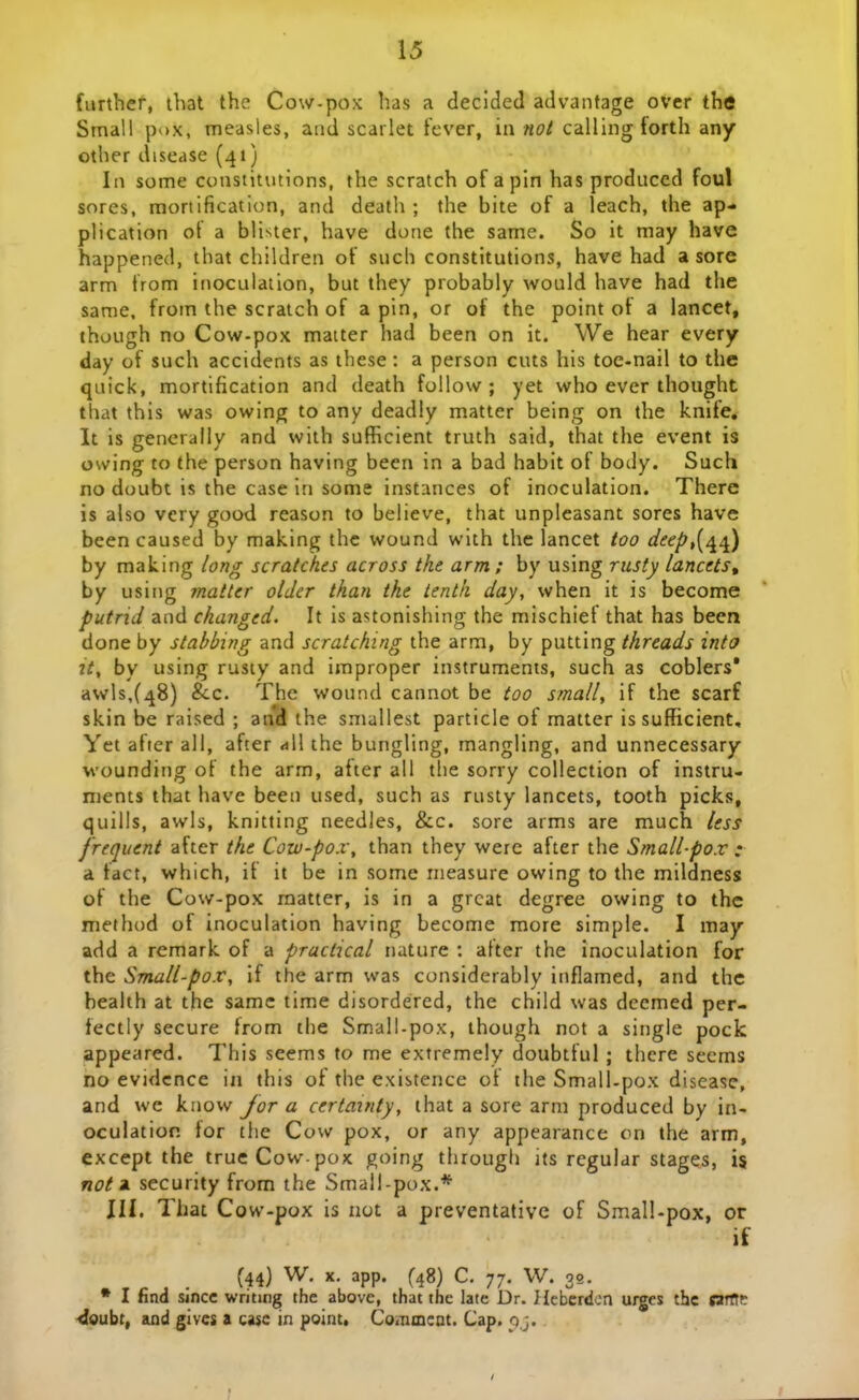 \6 furthef, ihat the Cow-pox has a declded advantage over the Small pox, measles, and scarlet tever, in nol calling torth any other disease (41) In some constitutions, the scratch of apin has produccd foul sores, mortification, and death ; the bite of a leach, the ap- plication of a blister, have done the same. So it may have happened, that children of sucli constitutions, have had a sore arm from inoculation, but they probably would have had the same. from the scraich of a pin, or of the point of a lancet, though no Cow-pox matter had been on it. We hear every day of such accidents as these: a person cuts Iiis toc-nail to the quick, mortification and death foilow ; yet who ever thought that this was owing to any deadly matter being on the knife* It is generally and with sufEcient truth said, that the event is owing to the person having been in a bad habit of body. Such no doubt is the case in some instances of inoculation. There is also very good reason to believe, that unpleasant sores have been caused by making thc wound with the lancet too d^ep,{/^^) by making hng scratches across the arm; by using rusty lancets, by using matter older than the tenth day, when it is become putrid and changed. It is astonishing the mischief that has been done by stabbing and scratchtng the arm, by putting threads intcf it, by using rusiy and improper instruments, such as coblers* awls,(48) &c. Thc wound cannot be too small, if the scarf skin be raised ; and the smallest particle of matter issufficient, Yet after all, after «ill the bungling, mangling, and unnecessary wounding of the arm, after all the sorry collection of instru- ments that have been used, such as rusty lancets, tooth picks, quills, awls, knitting needles, &c. sore arms are much less frequent after the Cow-pox\ than they werc after the Small-pox • a fact, which, if it be in some nieasure owing to the mildness of the Cow-pox raatter, is in a grcat degree owing to the method of inoculation having become more simple. I may add a remark of a practical nature : atter the inoculation for the Small-pox, if the arm was considcrably inflamed, and thc bealth at the samc time disordered, the child was dcemed per- fectly secure from the Smail-pox, though not a single pock appeared. This seems to me extremely doubtful ; there seems no evidcnce in this of the existence of the Small-pox disease, and we know Jor a certainty, that a sore arm produced by in- oculatior. for tlie Cow pox, or any appearance on the arm, except the trueCow pox going tlirough ifs regular stages, is not ii security from the Small-pox.* JH. That Cow-pox is not a preventative of Small-pox, or if (44) W. X. app. (48) C. 77. W. 39. • I find sincc writing the above, that the late Dr. Hebcrdcn urges thc sartTe ^oubt, aad givcs a ca$e in point. Co<nmcQt. Cap. qj. ;