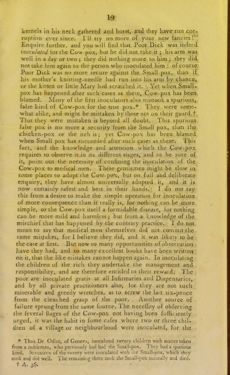 fcernels in hls neck gathered and burst, and tliey have rnn cor- ruption cver since. 111 try no more of your new tancies! Enqnirc further, ancl \'ou vvill find that Poor Dick was indccd inoculated lor the Cow pox, but he did not take it ; liis arm was well in a day or two ; they did nothing more to him ; they did not take him again to the pcrson vvho inoculated him : of course Poor Dick was no more secure against the Small pox, than if his mother's knitting-needle had run into his arm by chance, or the kitten or little Mary had scratched it. Yct when Small- pox has happened alter such cases as these, Cow-pox has been blamed. Many of the first inoculators also niistook a spurious, false kind ot Cow-pox tor the true pox.* Tiicy were some- ^vhat alike, and miglit be mistaken by those not on thcir guard.t That they werc mistaken is beyond all doubt. This spurious false pox is no more a security from the Smrfll pox, tbati thp chicken-pox or the itch is; yet Cow-pox has been blamed vvhen Small pox has succceded after such cases as these. This fact, and the knowledge and aitention which the Cow-pox requires lo observe it in its different stages, and to be sure of it, point out thc necessity of confining the inoculation of the Cow-pox to medicai men. These gentlemea might be slow in some places to adopt thc Cow-pox, but on full and deliberate enquiry, tliey have almost universally adopted it, and it is now certainly safest and best in their hands. I do not say this from adesire to make the simple opcration for inoculation of more conscquence than it lealJy is, tor nothing can be more simple, or the Cow-pox itselt a formidable disease, tor nothing can be more mild and harmlcss; but from a knowledge of the mischief that has happened by the contrary practice. I do not mean to say that medical men themselvcs did not coninjit tlie same mis^akcs, for I believe they did, and it was iikely to be the case at hrst. But now so many opportunities of observation have they had, and so many exccllcnt books have been writtcn on it, that the like niistakes cannot happen again. In inoculatmg the children of the rich they undertake the managcmcnt and responsibility, and are therefore entitled to ti)eir rewaid. The poor are inoculated gratis at all Intirmaries and Dispensarics, and by all p.ivatc practitioners also, tor tl.ey are not sucli miserable and greedy wretciies, as to screw the la^t six-pence from the clenched grasp ot the poor. Another source of failure sprungfrora the same fource. The necefhty of obferving the feveral flages of the Cow-pox not having been fufliciently urged, it was the habit in fome cafes vvhcre tvvo or thrce chil- dreu of a village or neighbourhood were inoculated, for ihe * Thus Dr Odier, of Gencva, inoculatcd twenty childirn wiih iKattcr takcii from a noblcnian, vho prcviously had had tlie SmaU-pox. Thcy had a spurious kind. Scvciuccu of thc twciity wcre inoculatcc! with ii<e vSmall-pox, which thcy took and did wcll. 'i he rcmaiuing thrcc took the Sir.ali-pox naiuiaUy aad dicd.
