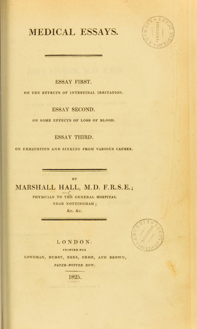 MEDICAL ESSAYS. ESSAY FIRST. ON THE EFFECTS OF INTESTINAL IRRITATION. ESSAY SECOND. ON SOME EFFECTS OF LOSS OF BLOOD. ESSAY THIRD. ON EXHAUSTION AND SINKING FROM VARIOUS CAUSES. BY MARSHALL HALL, M.D. F.R.S.E.; -C PHYSICIAN TO THE GENERAL HOSPITAL NEAR NOTTINGHAM; &C. &C. LONDON: PRINTED FOR LONGMAN, HURST, REES, ORME, AND BROWN, PATER-NOSTER ROW. 1825.