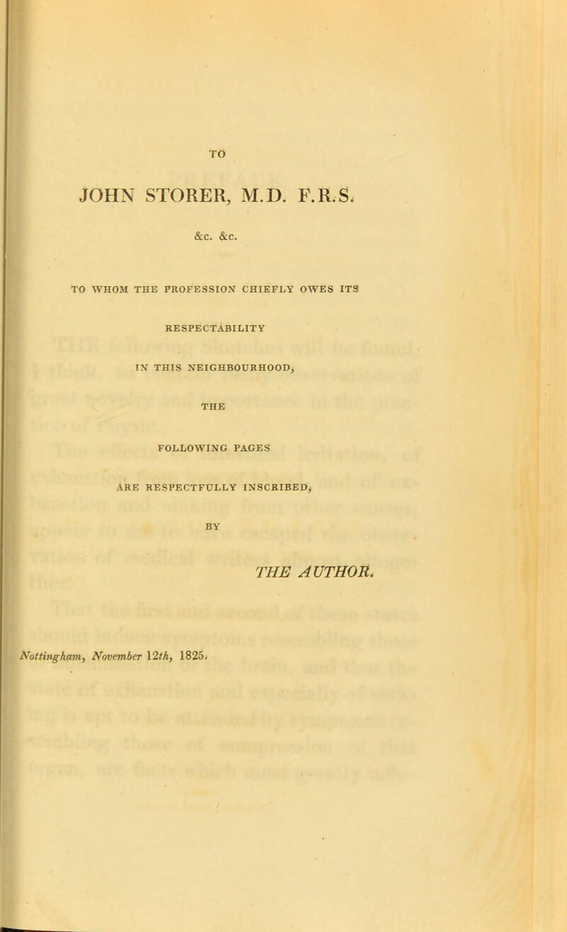 TO JOHN STORER, M.D. F.R.S, &c. &c. TO WHOM THE PROFESSION CHIEFLY OWES ITS RESPECTABILITY IN THIS NEIGHBOURHOOD, THE FOLLOWING PAGES ARE RESPECTFULLY INSCRIBED, BY THE AUTHOR< Nottingham, November 12th, 1825*