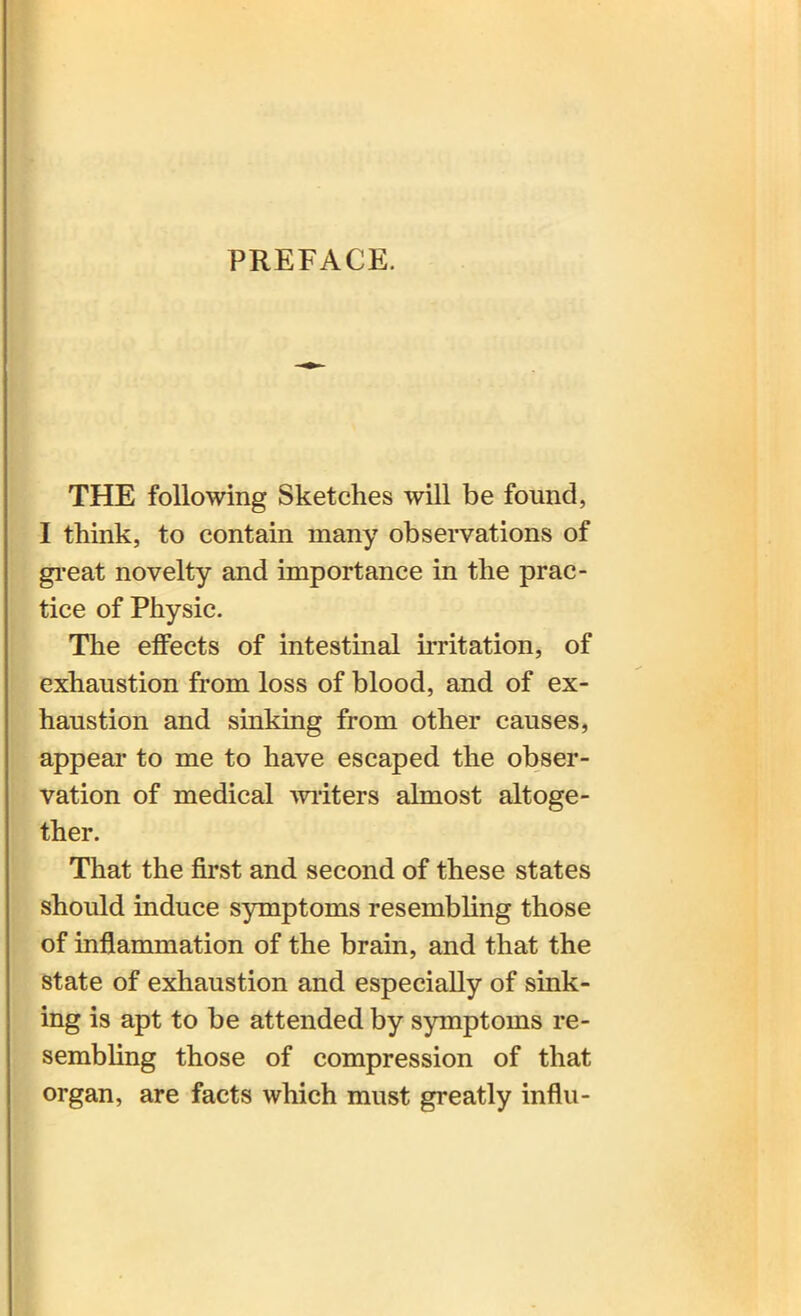 PREFACE. THE following Sketches will be found, I think, to contain many observations of great novelty and importance in the prac- tice of Physic. The effects of intestinal irritation, of exhaustion from loss of blood, and of ex- haustion and sinking from other causes, appear to me to have escaped the obser- vation of medical writers almost altoge- ther. That the first and second of these states should induce symptoms resembling those of inflammation of the brain, and that the state of exhaustion and especially of sink- ing is apt to be attended by symptoms re- sembling those of compression of that organ, are facts which must greatly influ-