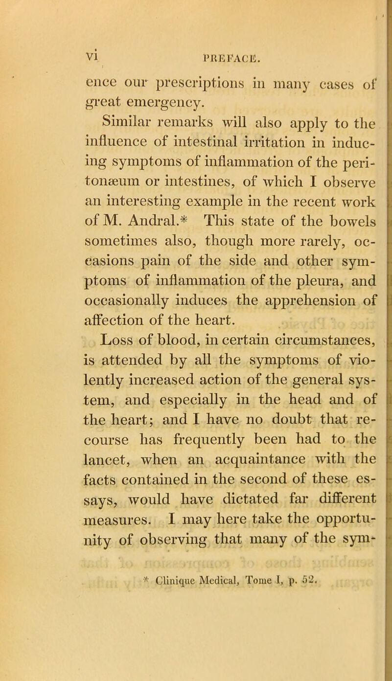 i 1 ence our prescriptions in many cases of great emergency. Similar remarks will also apply to the influence of intestinal irritation in induc- ing symptoms of inflammation of the peri- tonaeum or intestines, of which I observe an interesting example in the recent work of M. Andral.* This state of the bowels sometimes also, though more rarely, oc- casions pain of the side and other sym- ptoms of inflammation of the pleura, and occasionally induces the apprehension of affection of the heart. Loss of blood, in certain circumstances, is attended by all the symptoms of vio- lently increased action of the general sys- tem, and especially in the head and of the heart; and I have no doubt that re- course has frequently been had to the lancet, when an acquaintance with the facts contained in the second of these es- says, would have dictated far different measures. I may here take the opportu- nity of observing that many of the sym- * Clinique Medical, Tome I, p. 52.