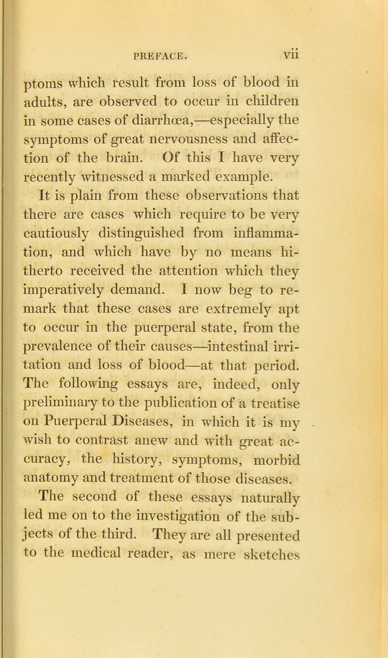 • • ptoms which result from loss of blood in adults, are observed to occur in children in some cases of diarrhoea,—especially the symptoms of great nervousness and affec- tion of the brain. Of this I have very recently witnessed a marked example. It is plain from these observations that there are cases which require to be very cautiously distinguished from inflamma- tion, and which have by no means hi- therto received the attention which they imperatively demand. I now beg to re- mark that these cases are extremely apt to occur in the puerperal state, from the prevalence of their causes—intestinal irri- tation and loss of blood—at that period. The following essays are, indeed, only preliminary to the publication of a treatise on Puerperal Diseases, in which it is my - wish to contrast anew and with great ac- curacy, the history, symptoms, morbid anatomy and treatment of those diseases. The second of these essays naturally led me on to the investigation of the sub- jects of the third. They are all presented to the medical reader, as mere sketches