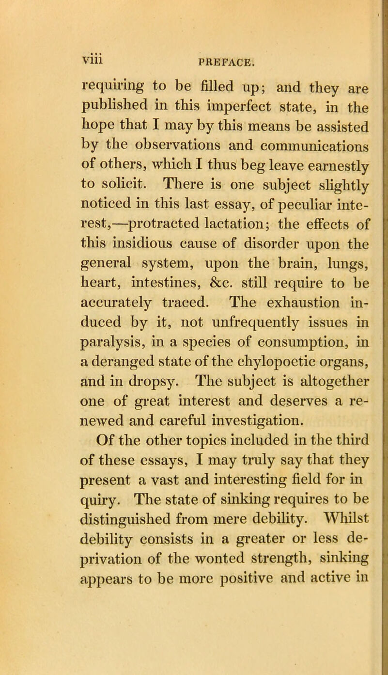 Vlll requiring to be filled up; and they are published in this imperfect state, in the hope that I may by this means be assisted by the observations and communications of others, which I thus beg leave earnestly to solicit. There is one subject slightly noticed in this last essay, of peculiar inte- rest,—protracted lactation; the effects of this insidious cause of disorder upon the general system, upon the brain, lungs, heart, intestines, &c. still require to be accurately traced. The exhaustion in- duced by it, not unfrequently issues in paralysis, in a species of consumption, in a deranged state of the chylopoetic organs, and in dropsy. The subject is altogether one of great interest and deserves a re- newed and careful investigation. Of the other topics included in the third of these essays, I may truly say that they present a vast and interesting field for in quiry. The state of sinking requires to be distinguished from mere debility. Whilst debility consists in a greater or less de- privation of the wonted strength, sinking appears to be more positive and active in