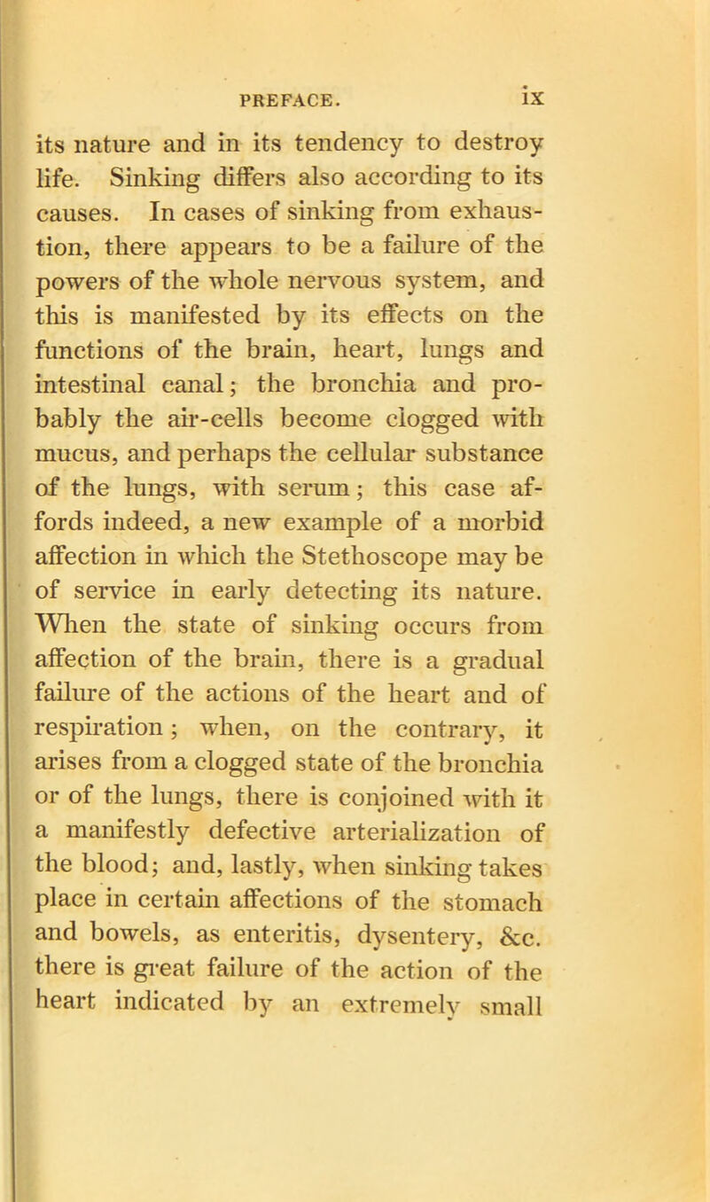 its nature and in its tendency to destroy life. Sinking differs also according to its causes. In cases of sinking from exhaus- tion, there appears to be a failure of the powers of the whole nervous system, and this is manifested by its effects on the functions of the brain, heart, lungs and intestinal canal; the bronchia and pro- bably the air-cells become clogged with mucus, and perhaps the cellular substance of the lungs, with serum; this case af- fords indeed, a new example of a morbid affection in which the Stethoscope may be of service in early detecting its nature. When the state of sinking occurs from affection of the brain, there is a gradual failure of the actions of the heart and of respiration; when, on the contrary, it arises from a clogged state of the bronchia or of the lungs, there is conjoined with it a manifestly defective arfcerialization of the blood; and, lastly, when sinking takes place in certain affections of the stomach and bowels, as enteritis, dysentery, See. there is great failure of the action of the heart indicated by an extremely small