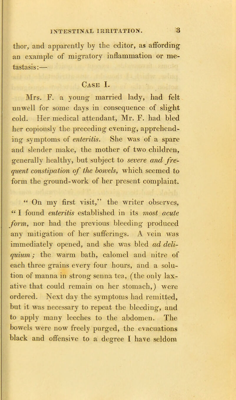 thor, and apparently by the editor, as affording an example of migratory inflammation or me- tastasis:— Case I. Mrs. F. a young married lady, had felt unwell for some days in consequence of slight cold. Her medical attendant, Mr. F. had bled her copiously the preceding evening*, apprehend- ing- symptoms of enteritis. She was of a spare and slender make, the mother of two children, generally healthy, but subject to severe and fre- quent constipation of the bowels, which seemed to form the ground-work of her present complaint. “ On my first visit,” the WTiter observes, “ I found enteritis established in its most acute form, nor had the previous bleeding produced any mitigation of her suffering's. A vein was immediately opened, and she was bled ad deli- quium; the warm bath, calomel and nitre of each three grains every four hours, and a solu- tion of manna in strong senna tea, (the only lax- ative that could remain on her stomach,) were ordered. Next day the symptoms had remitted, but it was necessary to repeat the bleeding, and to apply many leeches to the abdomen. The bowels were nowr freely purged, the evacuations black and offensive to a degree I have seldom