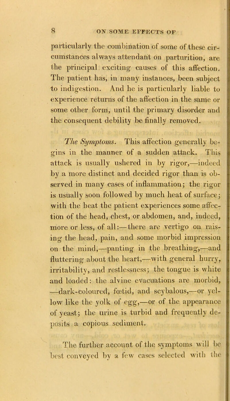 particularly the combination of some of these cir- cumstances always attendant on parturition, are the principal exciting causes of this affection. The patient has, in many instances, been subject to indigestion. And he is particularly liable to experience returns of the affection in the same or some other form, until the primary disorder and the consequent debility be finally removed. The Symptoms. This affection generally be- gins in the manner of a sudden attack. This attack is usually ushered in by rigor,—indeed by a more distinct and decided rigor than is ob- served in many cases of inflammation; the rigor is usually soon followed by much heat of surface; with the heat the patient experiences some affec- tion of the head, chest, or abdomen, and, indeed, more or less, of all:—there are vertigo on rais- ing the head, pain, and some morbid impression on the mind,—panting in the breathing,—and fluttering about the heart,—with general hurry, irritability, and restlessness; the tongue is white and loaded: the alvine evacuations are morbid, —dark-coloured, foetid, and scybalous,—or yel- low like the yolk of egg,—or of the appearance of yeast; the urine is turbid and frequently de- posits a copious sediment. The further account of the symptoms will be best conveyed by a few cases selected with the