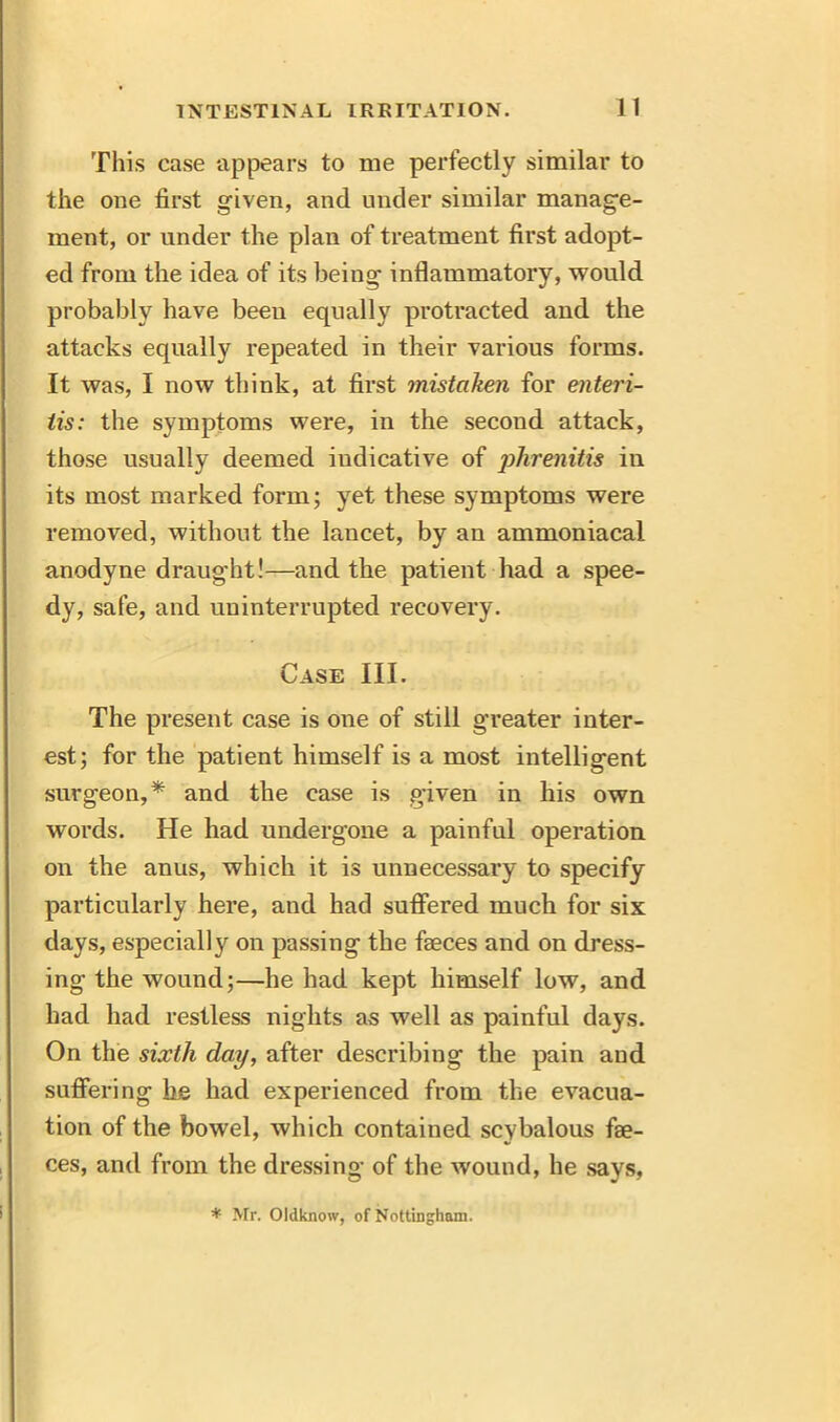 This case appears to me perfectly similar to the one first given, and under similar manage- ment, or under the plan of treatment first adopt- ed from the idea of its being inflammatory, would probably have been equally protracted and the attacks equally repeated in their various forms. It was, I now think, at first mistaken for enteri- tis: the symptoms were, in the second attack, those usually deemed indicative of phrenitis iu its most marked form; yet these symptoms were removed, without the lancet, by an ammoniacal anodyne draug'ht!—and the patient had a spee- dy, safe, and uninterrupted recovery. Case III. The present case is one of still greater inter- est; for the patient himself is a most intelligent surgeon,* and the case is given in his own words. He had undergone a painful operation on the anus, which it is unnecessary to specify particularly here, and had suffered much for six days, especially on passing the faeces and on dress- ing the wound;—he had kept himself low, and had had restless nights as well as painful days. On the sixth day, after describing the pain and suffering he had experienced from the evacua- tion of the bowel, which contained scybalous fae- ces, and from the dressing of the wound, he says, * Mr. Oldknow, of Nottingham.