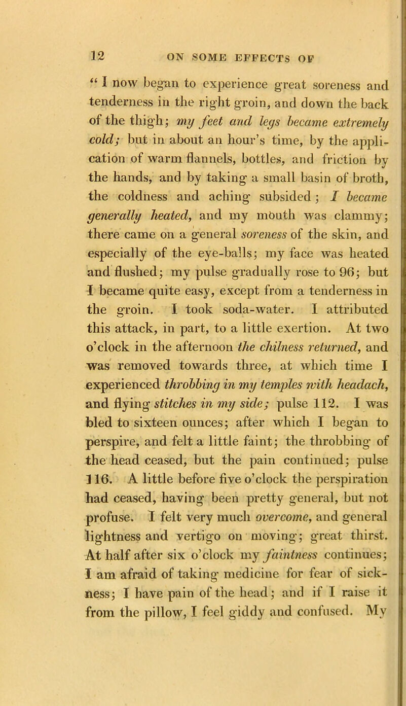 “ 1 now began to experience great soreness and tenderness in the right groin, and down the back of the thigh; my feet and leys became extremely cold; but in about an hour’s time, by the appli- cation of warm flannels, bottles, and friction by the hands, and by taking a small basin of broth, the coldness and aching subsided; I became generally heated, and my month was clammy; there came on a general soreness of the skin, and especially of the eye-balls; my face was heated and flushed; my pulse gradually rose to 96; but I became quite easy, except from a tenderness in the groin. I took soda-water. I attributed this attack, in part, to a little exertion. At two o’clock in the afternoon the chilness returned, and was removed towards three, at which time I experienced throbbing in my temples with headach, and flying stitches in my side; pulse 112. I was bled to sixteen ounces; after which I began to perspire, and felt a little faint; the throbbing of the head ceased, but the pain continued; pulse 116. A little before five o’clock the perspiration had ceased, having been pretty general, but not profuse. I felt very much overcome, and general lightness and vertig’o on moving; great thirst. At half after six o’clock my faintness continues; I am afraid of taking* medicine for fear of sick- ness; I have pain of the head; and if I raise it from the pillow, I feel giddy and contused. Mv