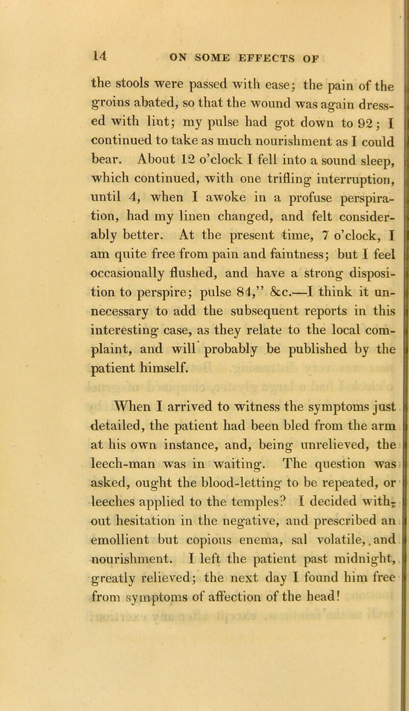 the stools were passed with ease3 the pain of the groins abated, so that the wound was again dress- ed with lint; my pulse had got down to 92; I continued to take as much nourishment as I could bear. About 12 o’clock I fell into a sound sleep, which continued, with one trifling interruption, until 4, when I awoke in a profuse perspira- tion, had my linen changed, and felt consider- ably better. At the present time, 7 o’clock, I am quite free from pain and faintness; but I feel occasionally flushed, and have a strong disposi- tion to perspire; pulse 84,” &c.—I think it un- necessary to add the subsequent reports in this interesting case, as they relate to the local com- plaint, and will probably be published by the patient himself. When I arrived to witness the symptoms just detailed, the patient had been bled from the arm at his own instance, and, being unrelieved, the leech-man was in waiting. The question was asked, ought the blood-letting to be repeated, or leeches applied to the temples? I decided with7 out hesitation in the negative, and prescribed an emollient but copious enema, sal volatile,. and nourishment. I left the patient past midnight, greatly relieved; the next day I found him free from symptoms of affection of the head!