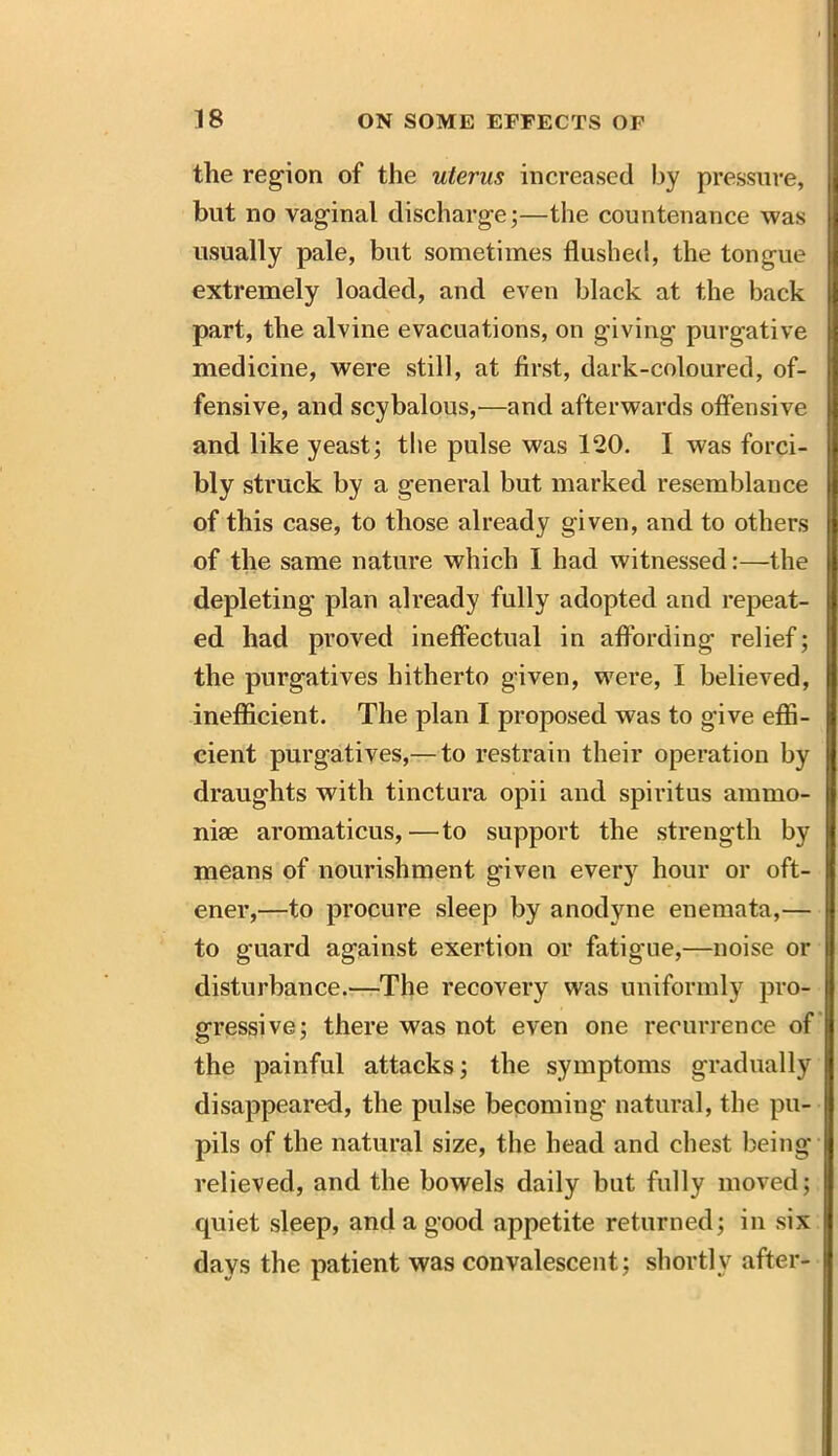 the region of the uterus increased by pressure, but no vaginal discharge;—the countenance was usually pale, but sometimes flushed, the tongue extremely loaded, and even black at the back part, the alvine evacuations, on giving purgative medicine, were still, at first, dark-coloured, of- fensive, and scybalous,—and afterwards offensive and like yeast; the pulse was 120. I was forci- bly struck by a general but marked resemblance of this case, to those already given, and to others j of the same nature which I had witnessed:—the depleting plan already fully adopted and repeat- ed had proved ineffectual in affording relief; the purgatives hitherto given, were, I believed, inefficient. The plan I proposed was to give effi- cient purgatives,— to restrain their operation by draughts with tinctura opii and spiritus ammo- nise aromaticus, —to support the strength by means of nourishment given every hour or oft- ener,—to procure sleep by anodyne enemata,— to guard against exertion or fatigue,—noise or disturbance.—The recovery was uniformly pro- gressive; there was not even one recurrence of the painful attacks; the symptoms gradually disappeared, the pulse becoming natural, the pu- pils of the natural size, the head and chest being relieved, and the bowels daily but fully moved; quiet sleep, and a good appetite returned; in six days the patient was convalescent; shortly after-