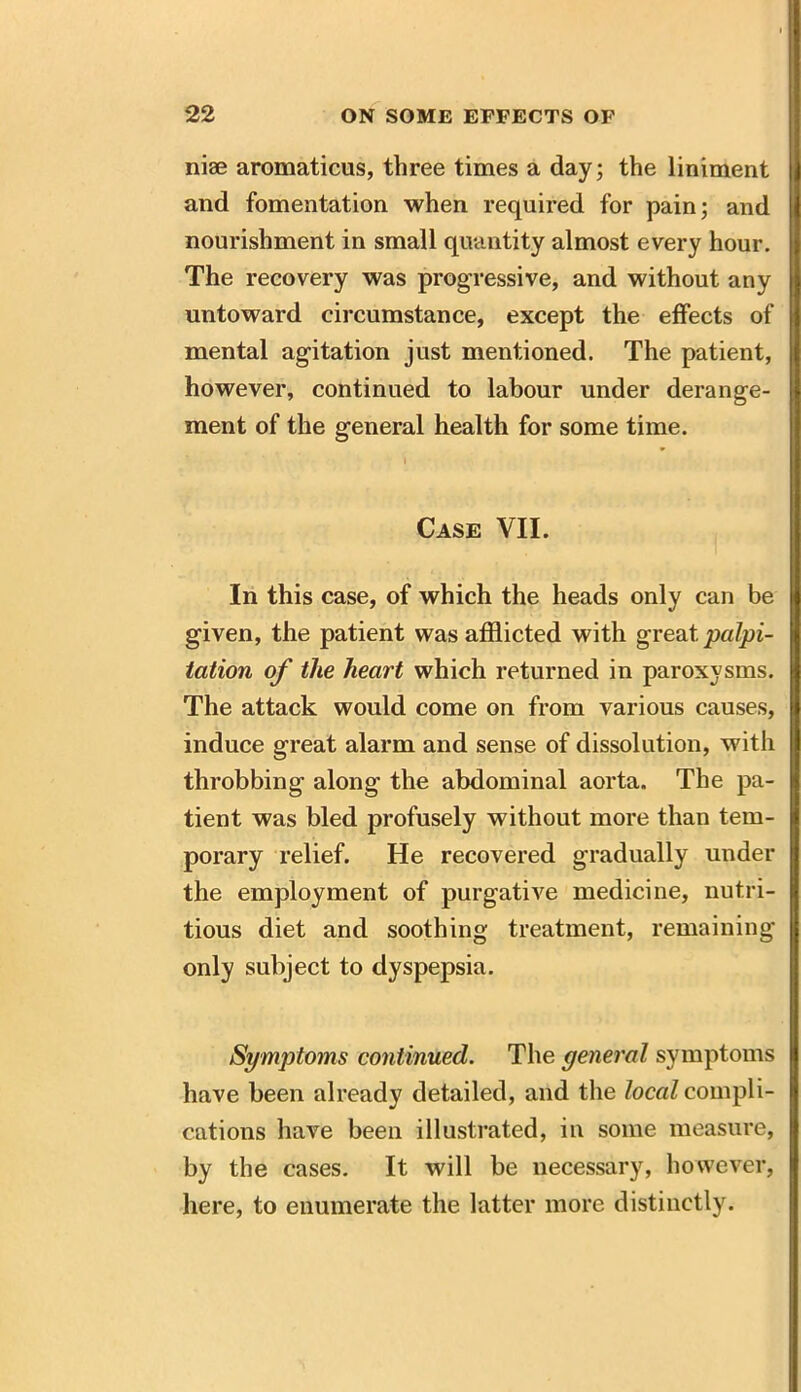 niae aromaticus, three times a day; the liniment and fomentation when required for pain; and nourishment in small quantity almost every hour. The recovery was progressive, and without any untoward circumstance, except the effects of mental agitation just mentioned. The patient, however, continued to labour under derange- ment of the general health for some time. i Case VII. In this case, of which the heads only can be given, the patient was afflicted with great palpi- tation of the heart which returned in paroxysms. The attack would come on from various causes, induce great alarm and sense of dissolution, with throbbing along the abdominal aorta. The pa- tient was bled profusely without more than tem- porary relief. He recovered gradually under the employment of purgative medicine, nutri- tious diet and soothing treatment, remaining only subject to dyspepsia. Symptoms continued. The general symptoms have been already detailed, and the local compli- cations have been illustrated, in some measure, by the cases. It will be necessary, however, here, to enumerate the latter more distinctly.