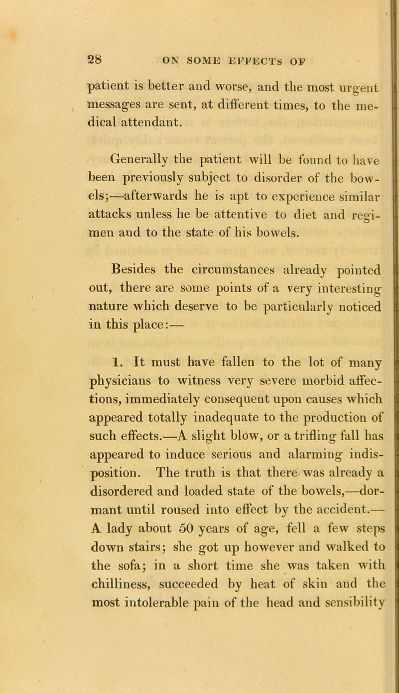 patient is better and worse, and the most urgent messages are sent, at different times, to the me- dical attendant. Generally the patient will he found to have been previously subject to disorder of the bow- els;—afterwards he is apt to experience similar attacks unless he be attentive to diet and resi- © men and to the state of his bowels. Besides the circumstances already pointed out, there are some points of a very interesting- nature which deserve to be particularly noticed in this place:— 1. It must have fallen to the lot of many physicians to witness very severe morbid affec- tions, immediately consequent upon causes which appeared totally inadequate to the production of such effects.—A slight blow, or a trifling fall has appeared to induce serious and alarming indis- position. The truth is that there was already a disordered and loaded state of the bowels,—dor- mant until roused into effect by the accident.— A lady about 50 years of age, fell a few steps down stairs; she got up however and walked to the sofa; in a short time she was taken with chilliness, succeeded by heat of skin and the most intolerable pain of the head and sensibility