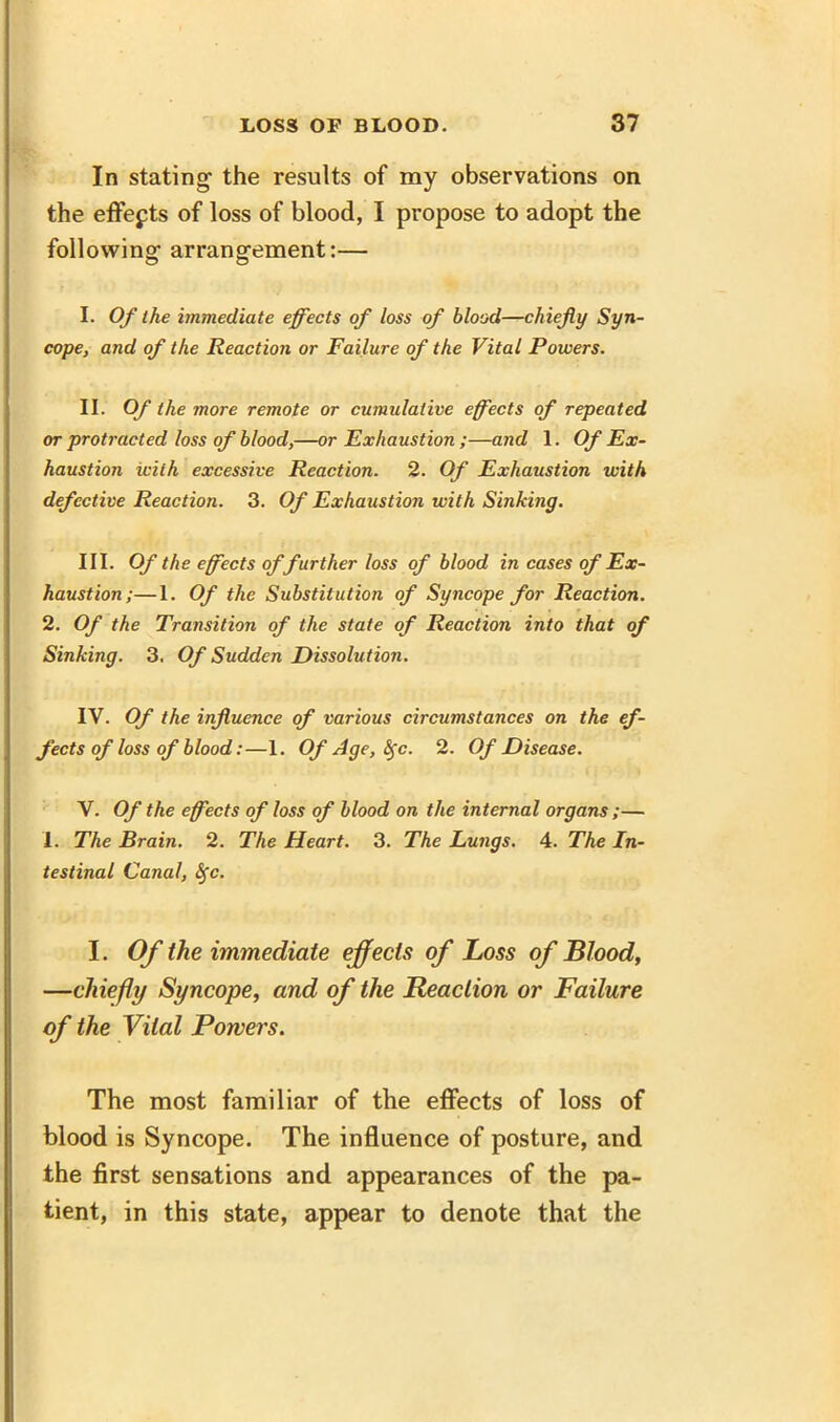 In stating the results of my observations on the effects of loss of blood, I propose to adopt the following arrangement:— I. Of the immediate effects of loss of blood—chiefly Syn- cope, and of the Reaction or Failure of the Vital Powers. II. Of the more remote or cumulative effects of repeated or protracted loss of blood,—or Exhaustion ;—and 1. Of Ex- haustion with excessive Reaction. 2. Of Exhaustion with defective Reaction. 3. Of Exhaustion with Sniking. III. Of the effects of further loss of blood in cases of Ex- haustion;—1. Of the Substitution of Syncope for Reaction. 2. Of the Transition of the state of Reaction into that of Sinking. 3. Of Sudden Dissolution. IV. Of the influence of various circumstances on the ef- fects of loss of blood:—1. Of Age, fyc. 2. Of Disease. V. Of the effects of loss of blood on the internal organs ;— 1. The Brain. 2. The Heart. 3. The Lungs. 4. The In- testinal Canal, <5fc. I. Of the immediate effects of Loss of Blood, —chiefly Syncope, and of the Reaction or Failure of the Vital Powers. The most familiar of the effects of loss of blood is Syncope. The influence of posture, and the first sensations and appearances of the pa- tient, in this state, appear to denote that the