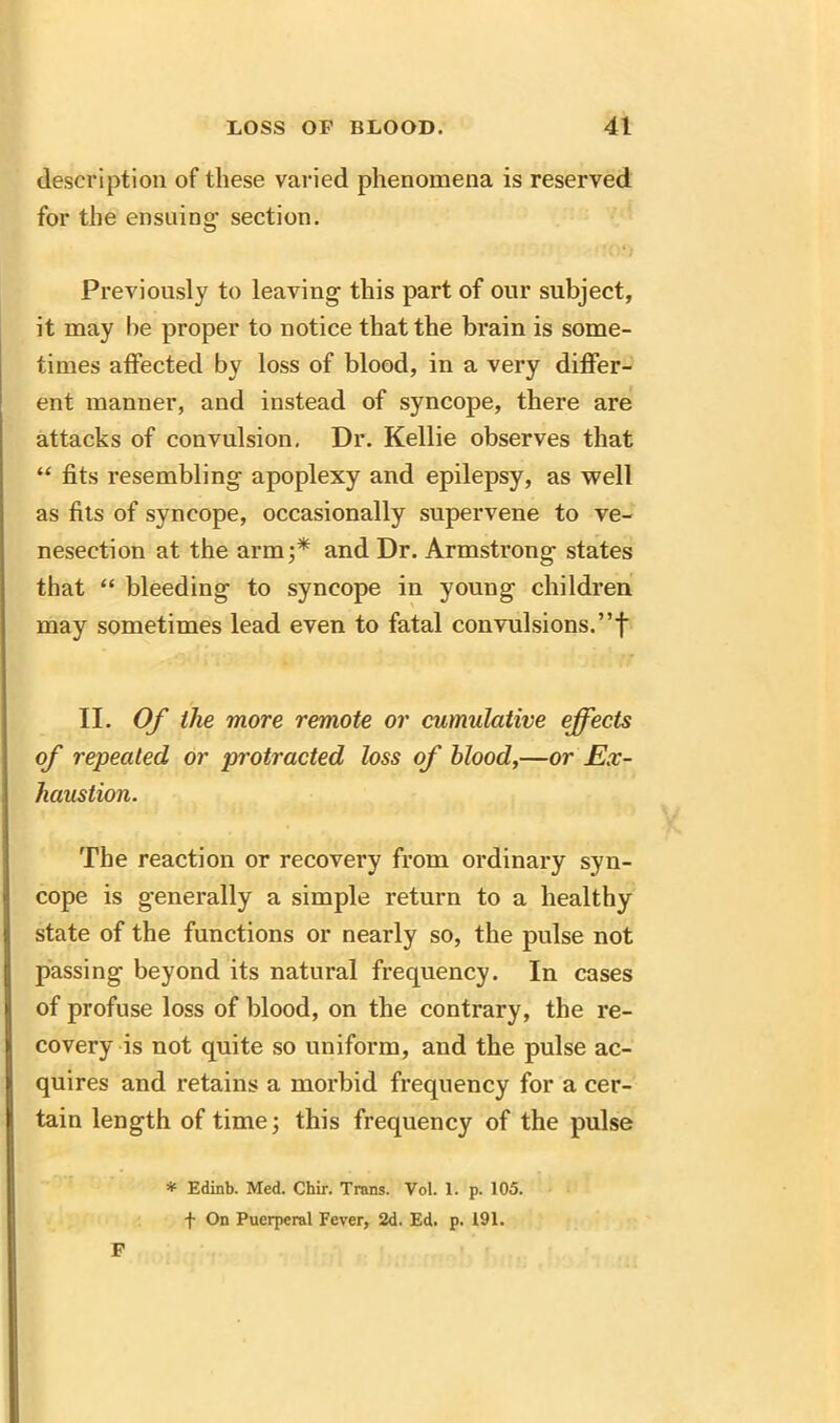 description of these varied phenomena is reserved for the ensuing section. Previously to leaving this part of our subject, it may he proper to notice that the brain is some- times affected by loss of blood, in a very differ- ent manner, and instead of syncope, there are attacks of convulsion, Dr. Kellie observes that “ fits resembling apoplexy and epilepsy, as well as fits of syncope, occasionally supervene to ve- nesection at the arm;* and Dr. Armstrong states that “ bleeding to syncope in young children may sometimes lead even to fatal convulsions.”f II. Of the more remote or cumulative effects of repealed, or protracted loss of blood,—or Ex- haustion. The reaction or recovery from ordinary syn- cope is generally a simple return to a healthy state of the functions or nearly so, the pulse not passing beyond its natural frequency. In cases of profuse loss of blood, on the contrary, the re- covery is not quite so uniform, and the pulse ac- quires and retains a morbid frequency for a cer- tain length of time; this frequency of the pulse * Edinb. Med. Chir. Trans. Vol. 1. p. 105. f On Puerperal Fever, 2d. Ed. p. 191. F