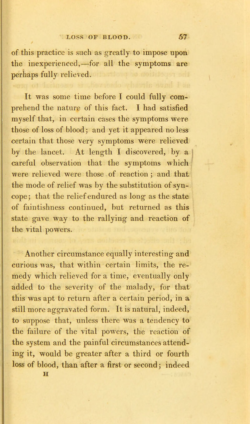 of this practice is such as greatly to impose upon the inexperienced,—for all the symptoms are perhaps fully relieved. It was some time before I could fully com- prehend the nature of this fact. I had satisfied myself that, in certain cases the symptoms were those of loss of blood; and yet it appeared no less certain that those very symptoms were relieved by the lancet. At length I discovered, by a careful observation that the symptoms which were relieved were those of reaction; and that the mode of relief was by the substitution of syn- cope; that the relief endured as long- as the state of faintishness continued, but returned as this state gave way to the rallying and reaction of the vital powers. Another circumstance equally interesting and curious was, that within certain limits, the re- medy which relieved for a time, eventually only added to the severity of the malady, for that this was apt to return after a certain period, in a still more aggravated form. It is natural, indeed, to suppose that, unless there was a tendency to the failure of the vital powers, the reaction of the system and the painful circumstances attend- ing it, would be greater after a third or fourth loss of blood, than after a first or second; indeed H