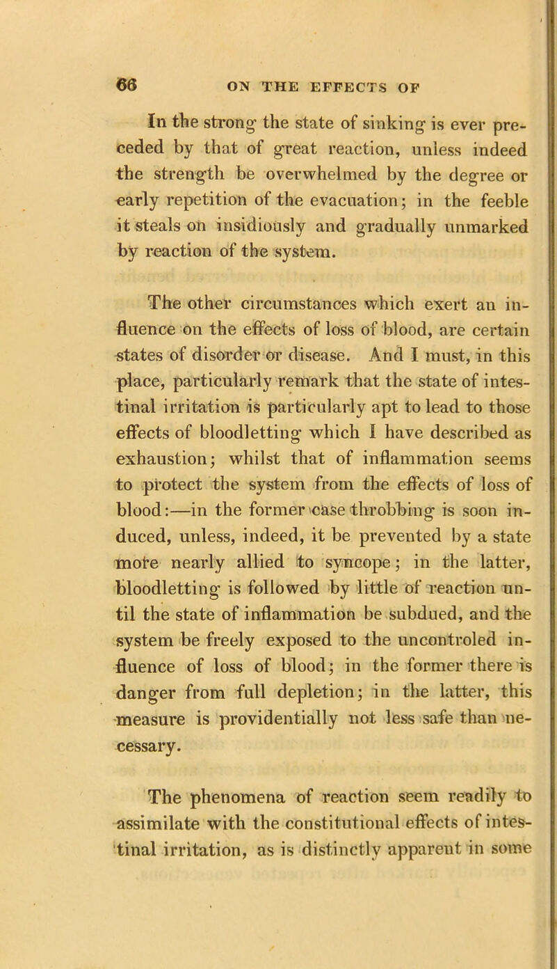 In the strong- the state of sinking is ever pre- ceded by that of great reaction, unless indeed the strength be overwhelmed by the degree or early repetition of the evacuation; in the feeble it steals on insidiously and gradually unmarked by reaction of the system. The other circumstances which exert au in- fluence on the effects of loss of blood, are certain states of disorder or disease. And I must, in this place, particularly remark that the state of intes- tinal irritation is particularly apt to lead to those effects of bloodletting which I have described as exhaustion; whilst that of inflammation seems to protect the system from the effects of loss of blood:—in the former 'case throbbing1 is soon in- duced, unless, indeed, it be prevented by a state mote nearly allied to syncope; in the latter, bloodletting is followed by little of reaction un- til the state of inflammation be subdued, and the system be freely exposed to the uncontroled in- fluence of loss of blood; in the former there is danger from full depletion; in the latter, this measure is providentially not less safe than ne- cessary. The phenomena of reaction seem readily to assimilate with the constitutional effects of intes- tinal irritation, as is distinctly apparent in some