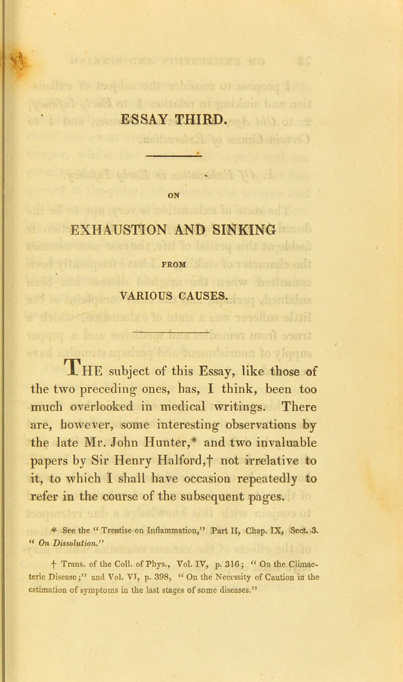 ON EXHAUSTION AND SINKING FROM VARIOUS CAUSES. The subject of this Essay, like those of the two preceding ones, has, I think, been too much overlooked in medical writings. There are, however, some interesting observations by the late Mr. John Hunter,* and two invaluable papers by Sir Henry Halford,f not irrelative to it, to which I shall have occasion repeatedly to refer in the course of the subsequent pages. * See the “ Treatise on Inflammation,” Part II, Chap. IX, Sect. 3. “ On Dissolution.” \ Trans, of the Coll. ofPhys., Vol. IV, p. 316; “ On the Climac- teric Disease;” and Vol. VI, p. 398, “ On the Necessity of Caution in the estimation of symptoms in the last stages of some diseases.”