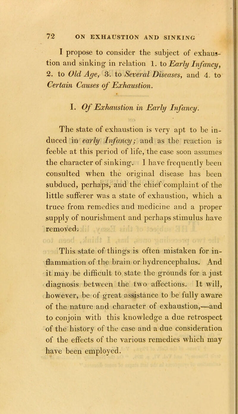 I propose to consider the subject of exhaus- tion and sinking' in relation 1. to Early Infancy, 2. to Old Age, 3. to Several Diseases, and 4. to Certain Causes of Exhaustion. I. Of Exhaustion in Early Infancy. The state of exhaustion is very apt to be in- duced in early Infancy; and as the reaction is feeble at this period of life, the case soon assumes the character of sinking. I have frequently been consulted when the original disease has been subdued, perhaps, and the chief complaint of the little sufferer was a state of exhaustion, which a truce from remedies and medicine and a proper supply of nourishment and perhaps stimulus have removed. „ L .' I * f | f ^ ] ,, , . . This state of things is often mistaken for in- flammation of the brain or hydrencephalus. And it may be difficult to state the grounds for a just diagnosis between the two affections. It will, however, be of great assistance to be fully aware of the nature and character of exhaustion,—and to conjoin with this knowledge a due retrospect of the history of the case and a due consideration of the effects of the various remedies which may have been employed.