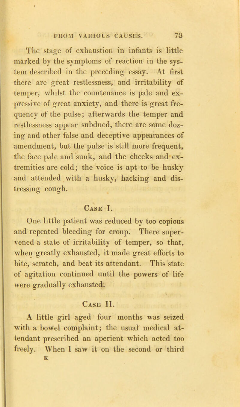 The stage of exhaustion in infants is little marked by the symptoms of reaction in the sys- tem described in the preceding essay. At first there are great restlessness, and irritability of temper, whilst the countenance is pale and ex- pressive of great anxiety, and there is great fre- quency of the pulse; afterwards the temper and restlessness appear subdued, there are some doz- ing and other false and deceptive appearances of amendment, but the pulse is still more frequent, the face pale and sunk, and the cheeks and ex- tremities are cold; the voice is apt to be husky and attended with a husky, hacking and dis- tressing cough. Case I. One little patient was reduced by too copious and repeated bleeding for croup. There super- vened a state of irritability of temper, so that, when greatly exhausted, it made great efforts to bite, scratch, and beat its attendant. This state of agitation continued until the powers of life were gradually exhausted. Case II. A little girl aged four months was seized with a bowel complaint; the usual medical at- tendant prescribed an aperient which acted too freely. When I saw it on the second or third K